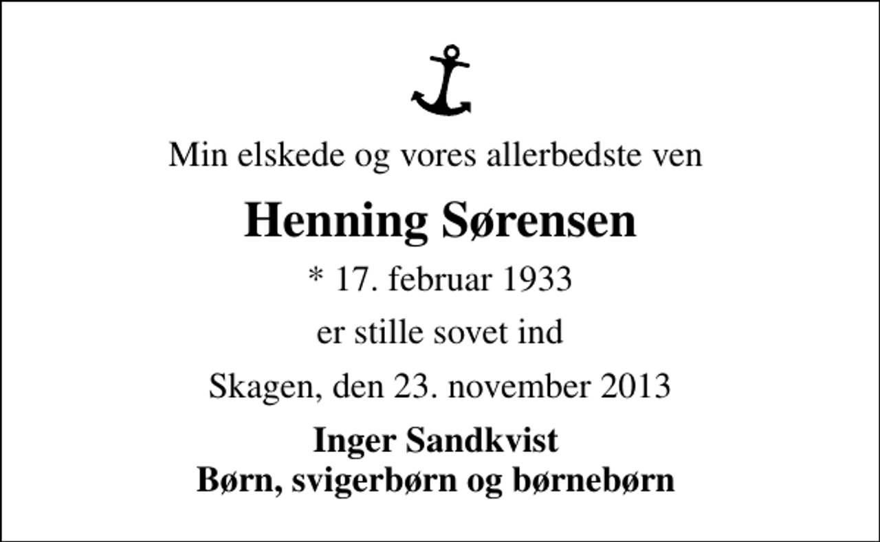 <p>Min elskede og vores allerbedste ven<br />Henning Sørensen<br />* 17. februar 1933<br />er stille sovet ind<br />Skagen, den 23. november 2013<br />Inger Sandkvist Børn, svigerbørn og børnebørn</p>