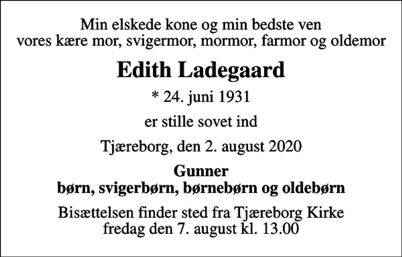 <p>Min elskede kone og min bedste ven vores kære mor, svigermor, mormor, farmor og oldemor<br />Edith Ladegaard<br />* 24. juni 1931<br />er stille sovet ind<br />Tjæreborg, den 2. august 2020<br />Gunner børn, svigerbørn, børnebørn og oldebørn<br />Bisættelsen finder sted fra Tjæreborg Kirke fredag den 7. august kl. 13.00</p>