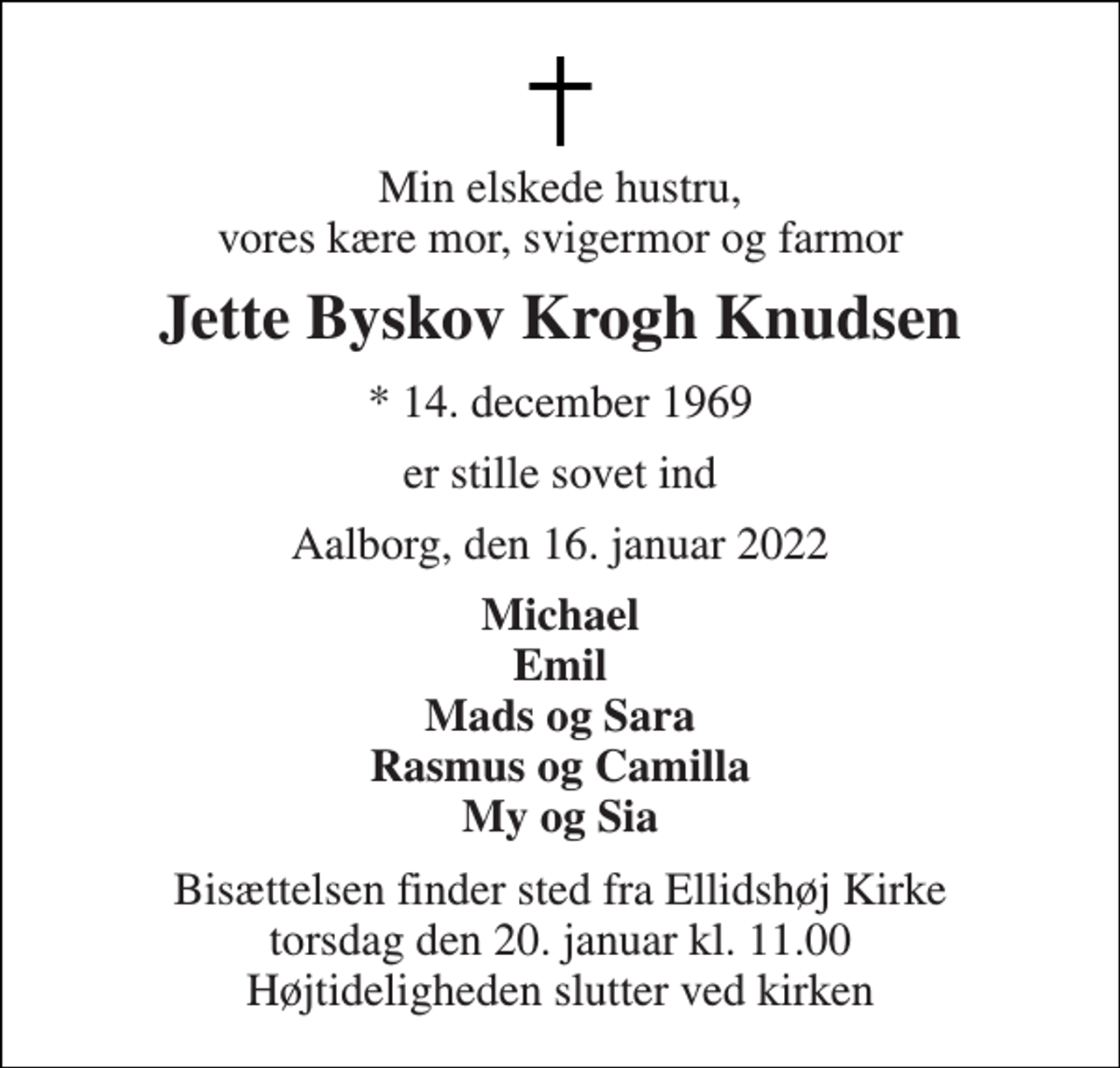<p>Min elskede hustru, vores kære mor, svigermor og farmor<br />Jette Byskov Krogh Knudsen<br />* 14. december 1969<br />er stille sovet ind<br />Aalborg, den 16. januar 2022<br />Michael Emil Mads og Sara Rasmus og Camilla My og Sia<br />Bisættelsen finder sted fra Ellidshøj Kirke torsdag den 20. januar kl. 11.00 Højtideligheden slutter ved kirken</p>