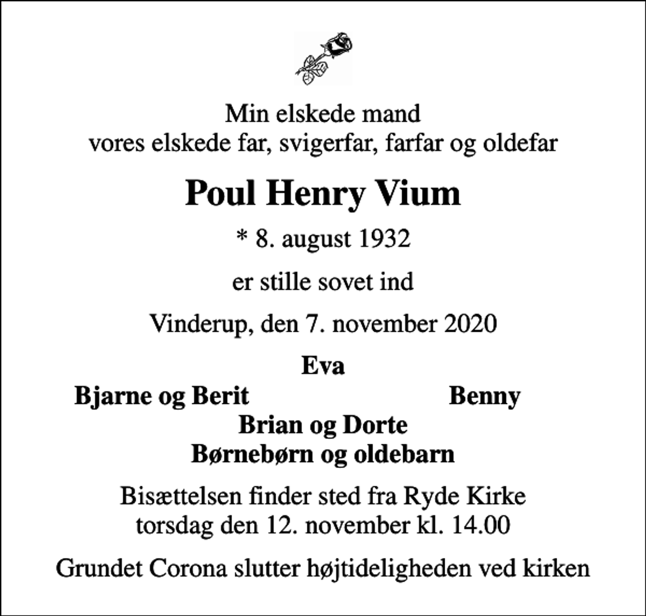 <p>Min elskede mand vores elskede far, svigerfar, farfar og oldefar<br />Poul Henry Vium<br />* 8. august 1932<br />er stille sovet ind<br />Vinderup, den 7. november 2020<br />Eva<br />Bjarne og Berit<br />Benny<br />Bisættelsen finder sted fra Ryde Kirke torsdag den 12. november kl. 14.00<br />Grundet Corona slutter højtideligheden ved kirken</p>