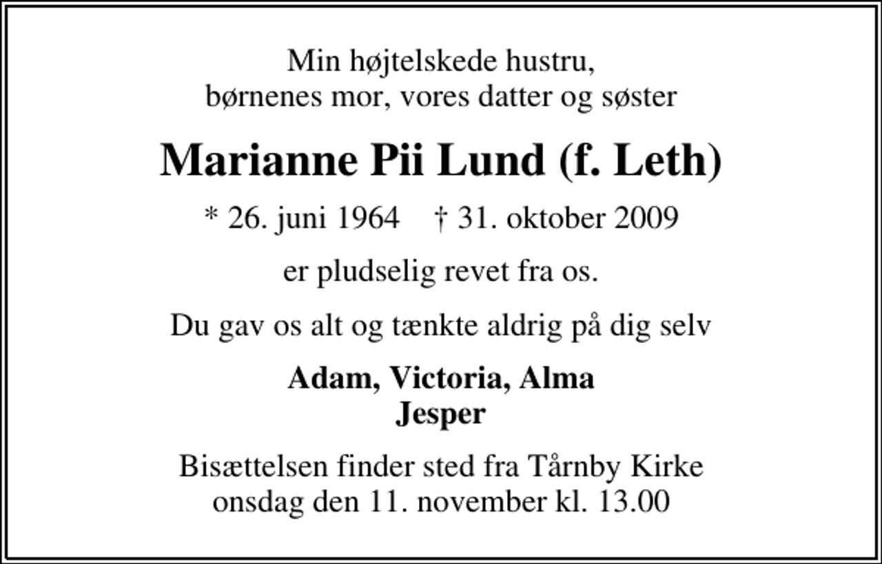 <p>Min højtelskede hustru, børnenes mor, vores datter og søster<br />Marianne Pii Lund (f. Leth)<br />* 26. juni 1964 ✝ 31. oktober 2009<br />er pludselig revet fra os.<br />Du gav os alt og tænkte aldrig på dig selv<br />Adam, Victoria, Alma Jesper<br />Bisættelsen finder sted fra Tårnby Kirke onsdag den 11. november kl. 13.00</p>