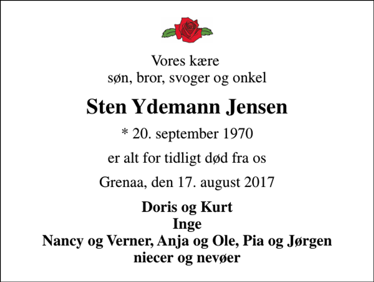 <p>Vores kære søn, bror, svoger og onkel<br />Sten Ydemann Jensen<br />* 20. september 1970<br />er alt for tidligt død fra os<br />Grenaa, den 17. august 2017<br />Doris og Kurt Inge Nancy og Verner, Anja og Ole, Pia og Jørgen niecer og nevøer</p>