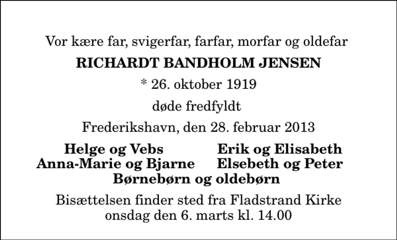 <p>Vor kære far, svigerfar, farfar, morfar og oldefar<br />Richardt Bandholm Jensen<br />* 26. oktober 1919<br />døde fredfyldt<br />Frederikshavn, den 28. februar 2013<br />Helge og Vebs<br />Erik og Elisabeth<br />Anna-Marie og Bjarne<br />Elsebeth og Peter<br />Bisættelsen finder sted fra Fladstrand Kirke onsdag den 6. marts kl. 14.00</p>