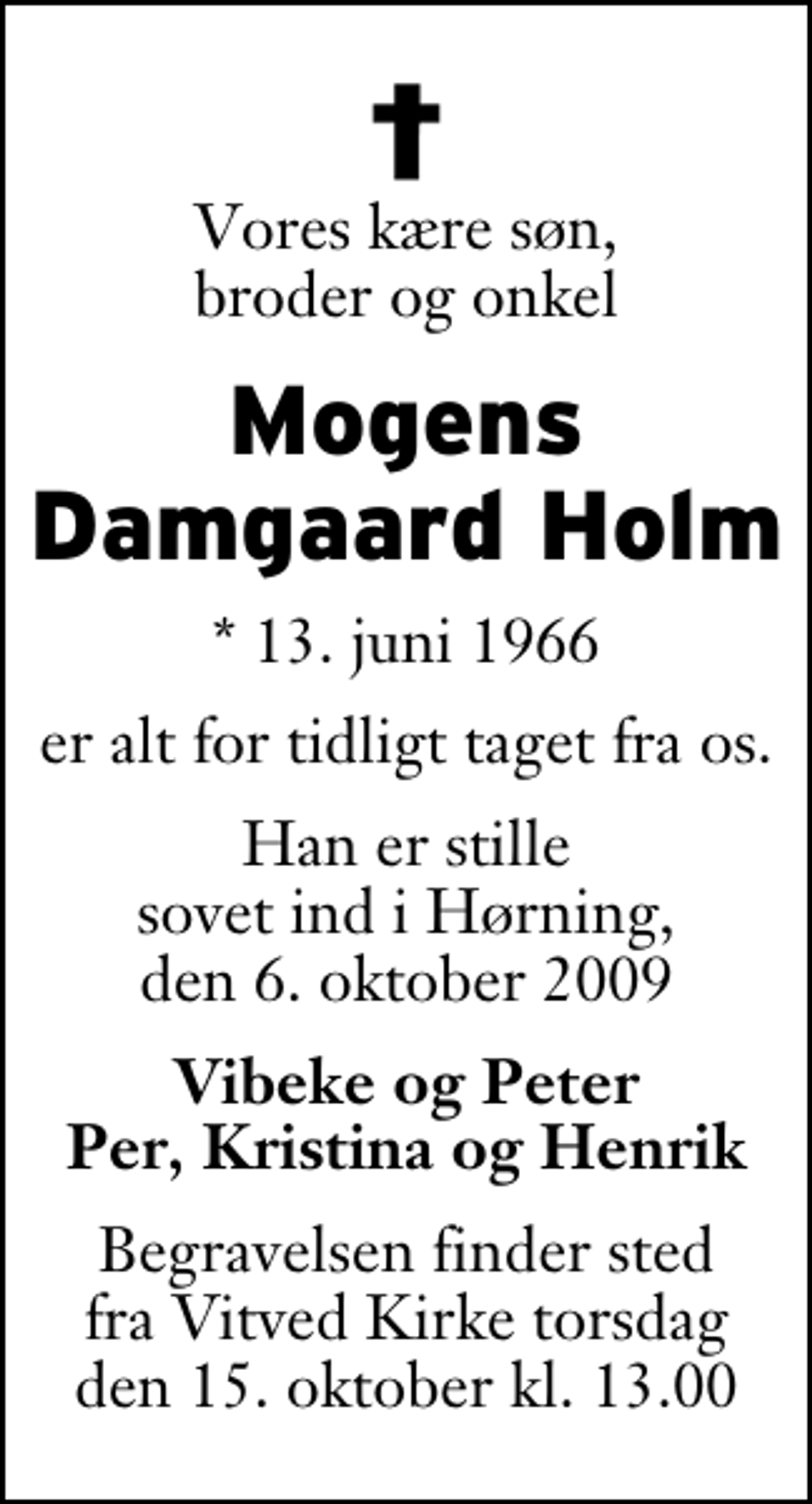 <p>Vores kære søn, broder og onkel<br />Mogens Damgaard Holm<br />* 13. juni 1966<br />er alt for tidligt taget fra os.<br />Han er stille sovet ind i Hørning, den 6. oktober 2009<br />Vibeke og Peter Per, Kristina og Henrik<br />Begravelsen finder sted fra Vitved Kirke torsdag den 15. oktober kl. 13.00</p>