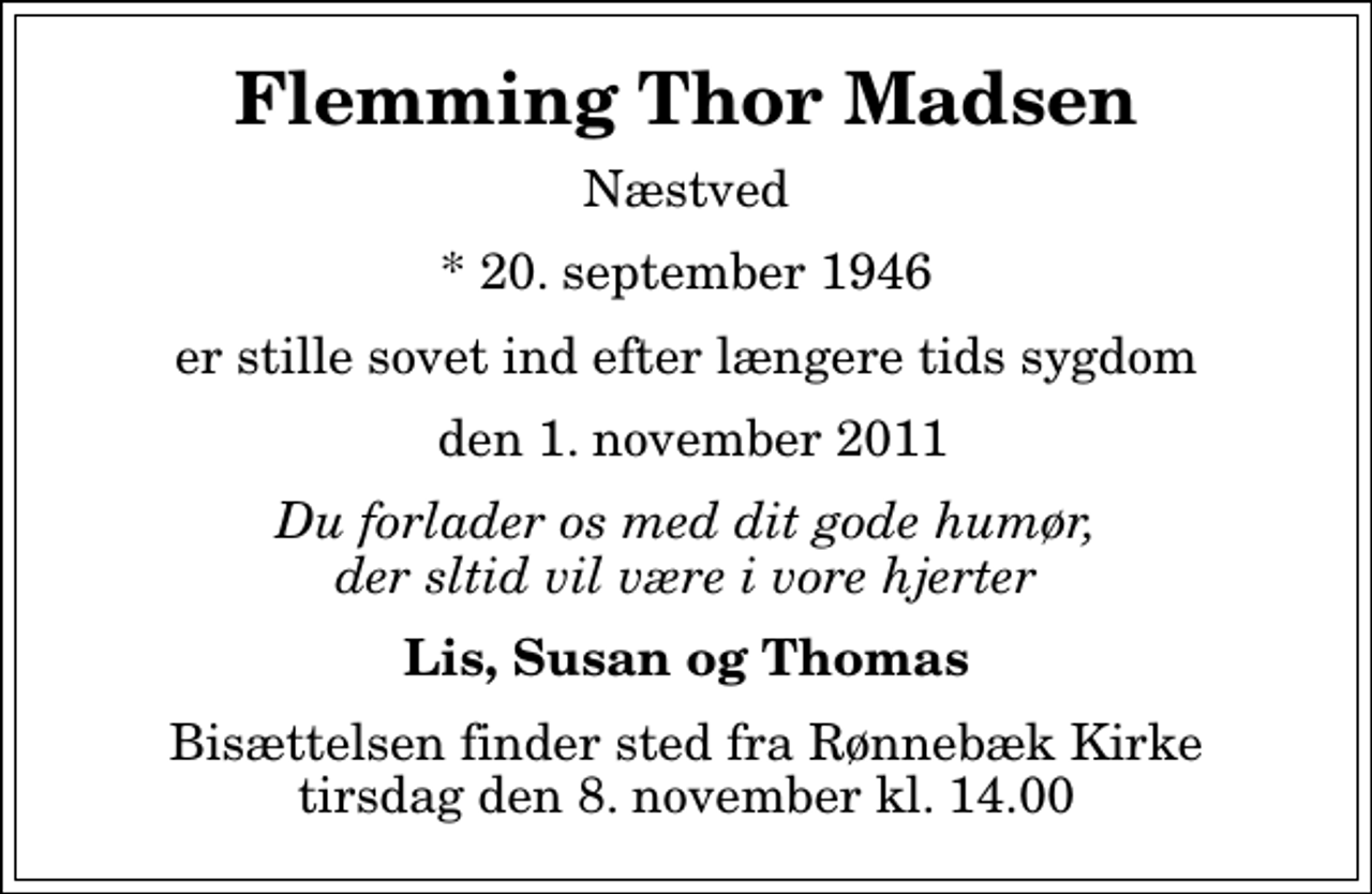 <p>Flemming Thor Madsen<br />Næstved<br />* 20. september 1946<br />er stille sovet ind efter længere tids sygdom<br />den 1. november 2011<br />Du forlader os med dit gode humør, der sltid vil være i vore hjerter<br />Lis, Susan og Thomas<br />Bisættelsen finder sted fra Rønnebæk Kirke tirsdag den 8. november kl. 14.00</p>
