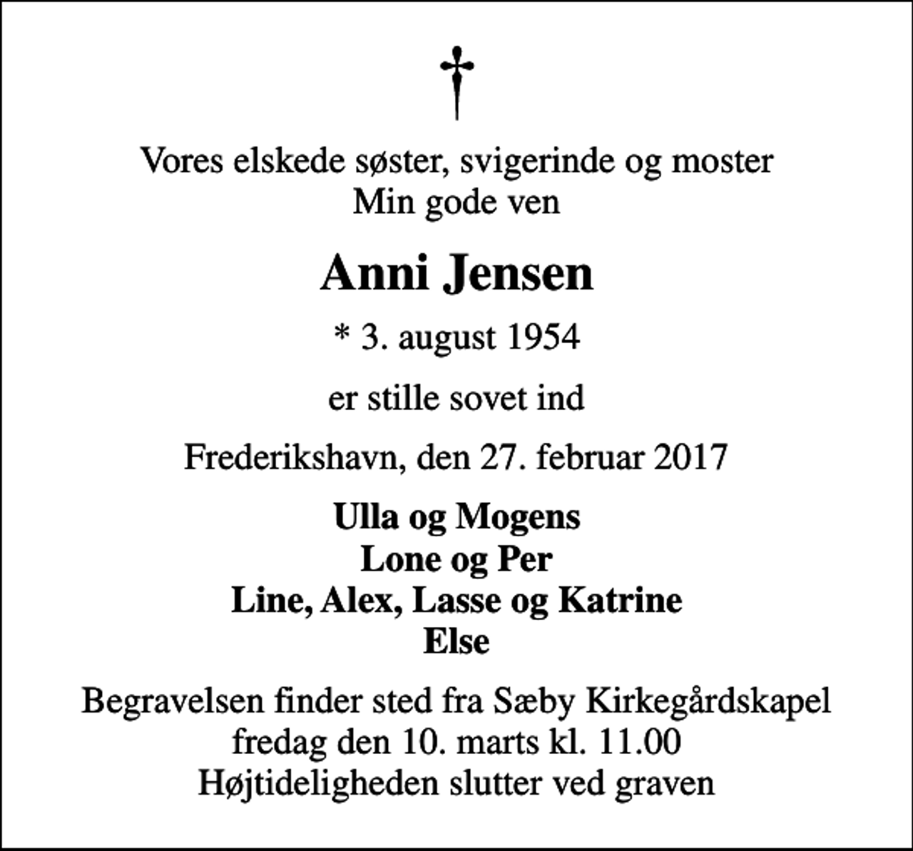 <p>Vores elskede søster, svigerinde og moster Min gode ven<br />Anni Jensen<br />* 3. august 1954<br />er stille sovet ind<br />Frederikshavn, den 27. februar 2017<br />Ulla og Mogens Lone og Per Line, Alex, Lasse og Katrine Else<br />Begravelsen finder sted fra Sæby Kirkegårdskapel fredag den 10. marts kl. 11.00 Højtideligheden slutter ved graven</p>