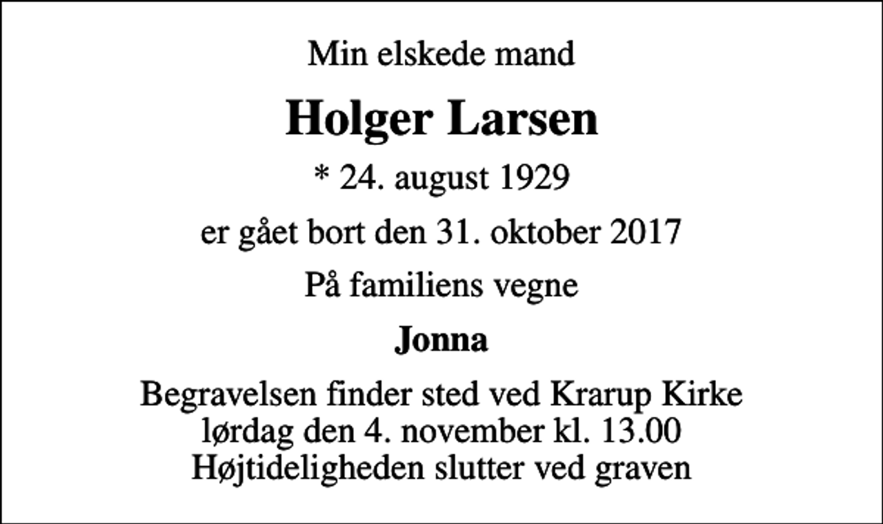 <p>Min elskede mand<br />Holger Larsen<br />* 24. august 1929<br />er gået bort den 31. oktober 2017<br />På familiens vegne<br />Jonna<br />Begravelsen finder sted ved Krarup Kirke lørdag den 4. november kl. 13.00 Højtideligheden slutter ved graven</p>