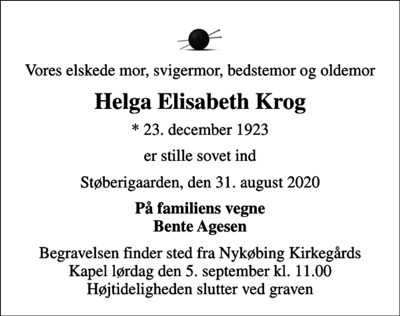 <p>Vores elskede mor, svigermor, bedstemor og oldemor<br />Helga Elisabeth Krog<br />* 23. december 1923<br />er stille sovet ind<br />Støberigaarden, den 31. august 2020<br />På familiens vegne Bente Agesen<br />Begravelsen finder sted fra Nykøbing Kirkegårds Kapel lørdag den 5. september kl. 11.00 Højtideligheden slutter ved graven</p>