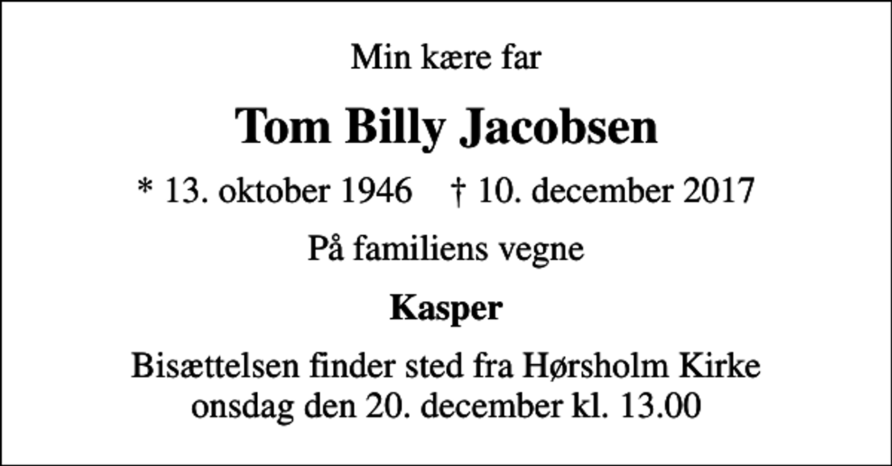 <p>Min kære far<br />Tom Billy Jacobsen<br />* 13. oktober 1946 ✝ 10. december 2017<br />På familiens vegne<br />Kasper<br />Bisættelsen finder sted fra Hørsholm Kirke onsdag den 20. december kl. 13.00</p>