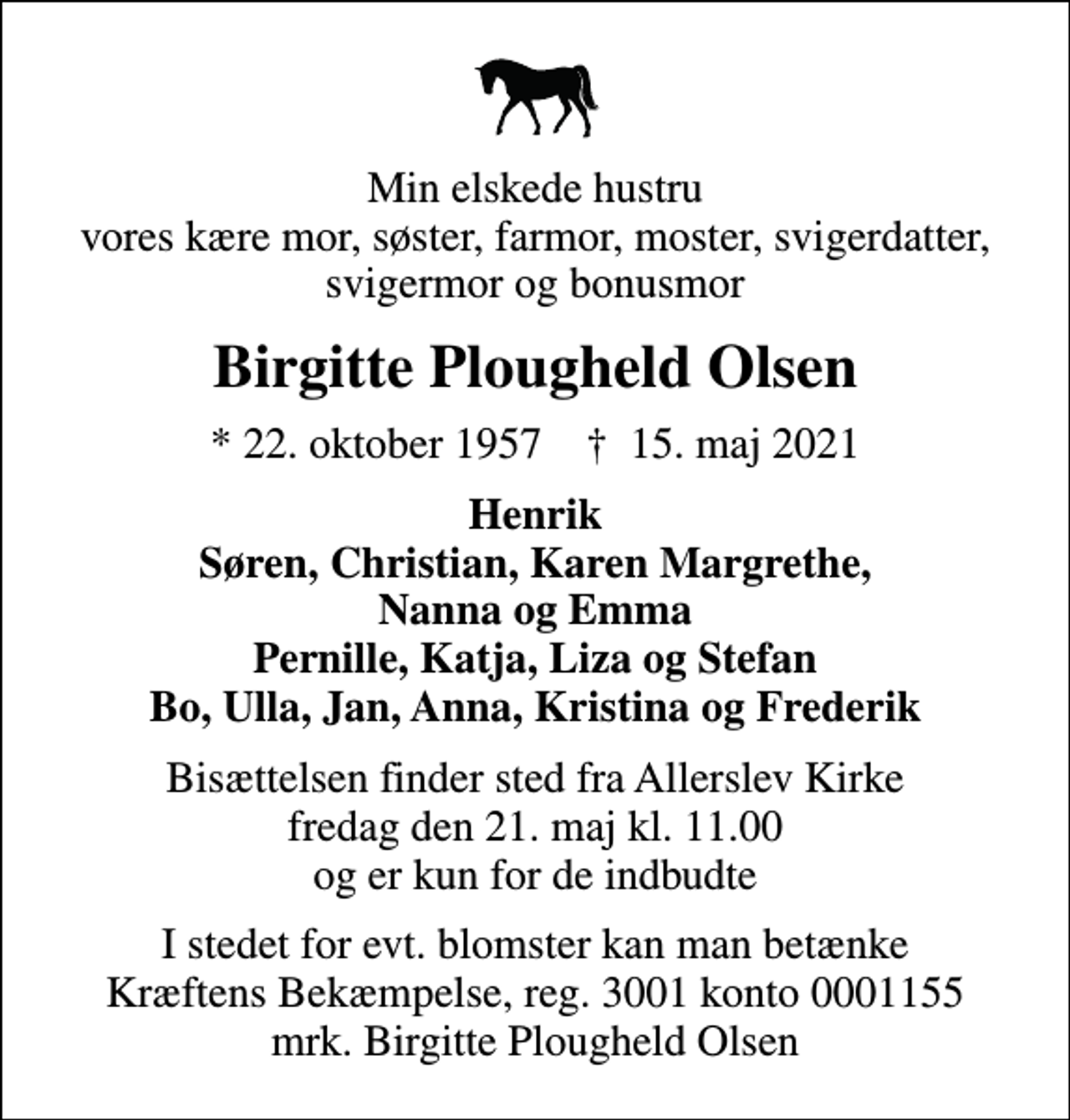 <p>Min elskede hustru vores kære mor, søster, farmor, moster, svigerdatter, svigermor og bonusmor<br />Birgitte Plougheld Olsen<br />* 22. oktober 1957 ✝ 15. maj 2021<br />Henrik Søren, Christian, Karen Margrethe, Nanna og Emma Pernille, Katja, Liza og Stefan Bo, Ulla, Jan, Anna, Kristina og Frederik<br />Bisættelsen finder sted fra Allerslev Kirke fredag den 21. maj kl. 11.00 og er kun for de indbudte<br />I stedet for evt. blomster kan man betænke<br />Kræftens Bekæmpelse reg.3001konto0001155mrk. Birgitte Plougheld<br />Olsen</p>