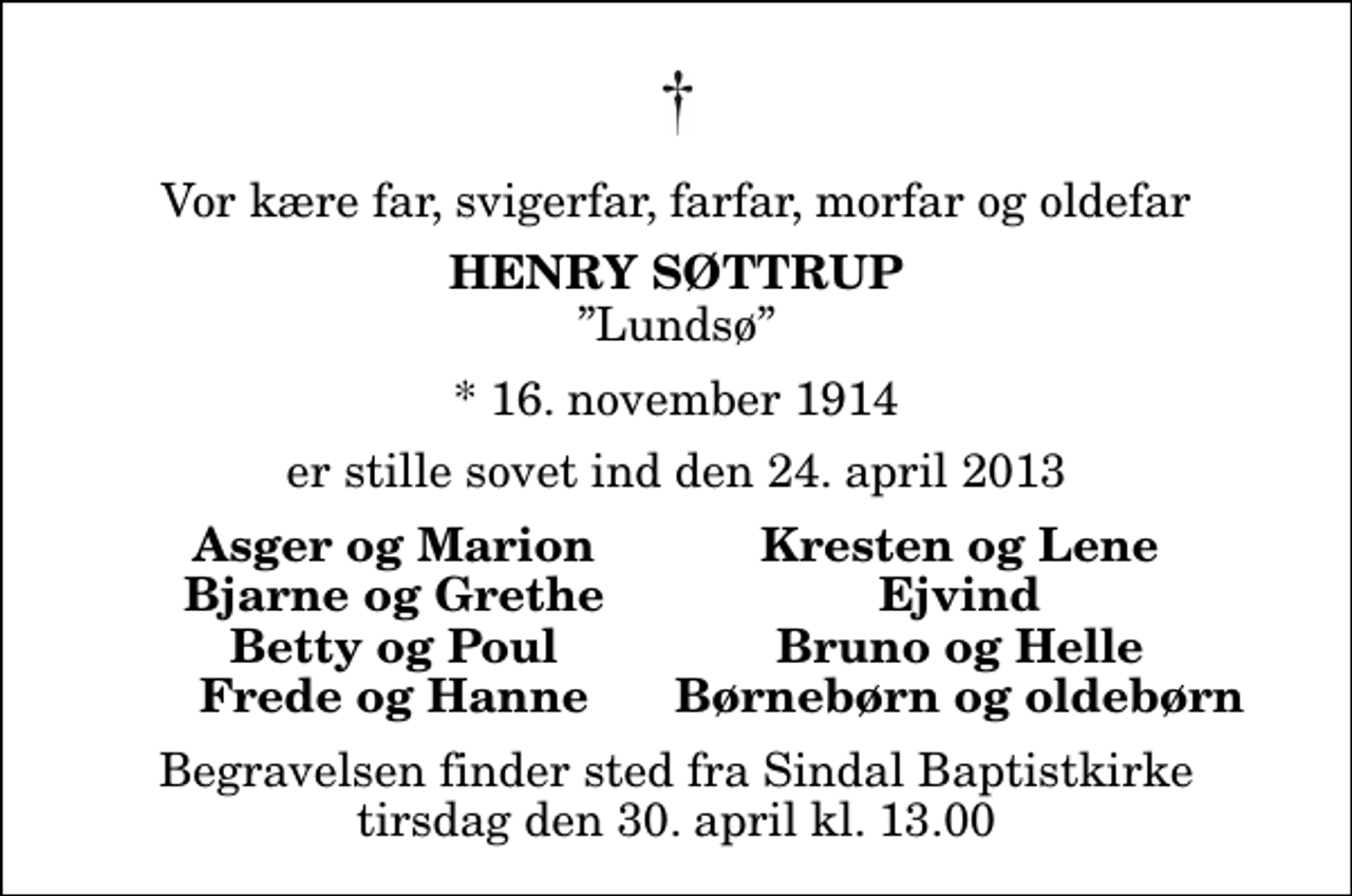 <p>Vor kære far, svigerfar, farfar, morfar og oldefar<br />Henry Søttrup<br />Lundsø<br />* 16. november 1914<br />er stille sovet ind den 24. april 2013<br />Asger og Marion<br />Kresten og Lene<br />Bjarne og Grethe<br />Ejvind<br />Betty og Poul<br />Bruno og Helle<br />Frede og Hanne<br />Børnebørn og oldebørn<br />Begravelsen finder sted fra Sindal Baptistkirke tirsdag den 30. april kl. 13.00</p>