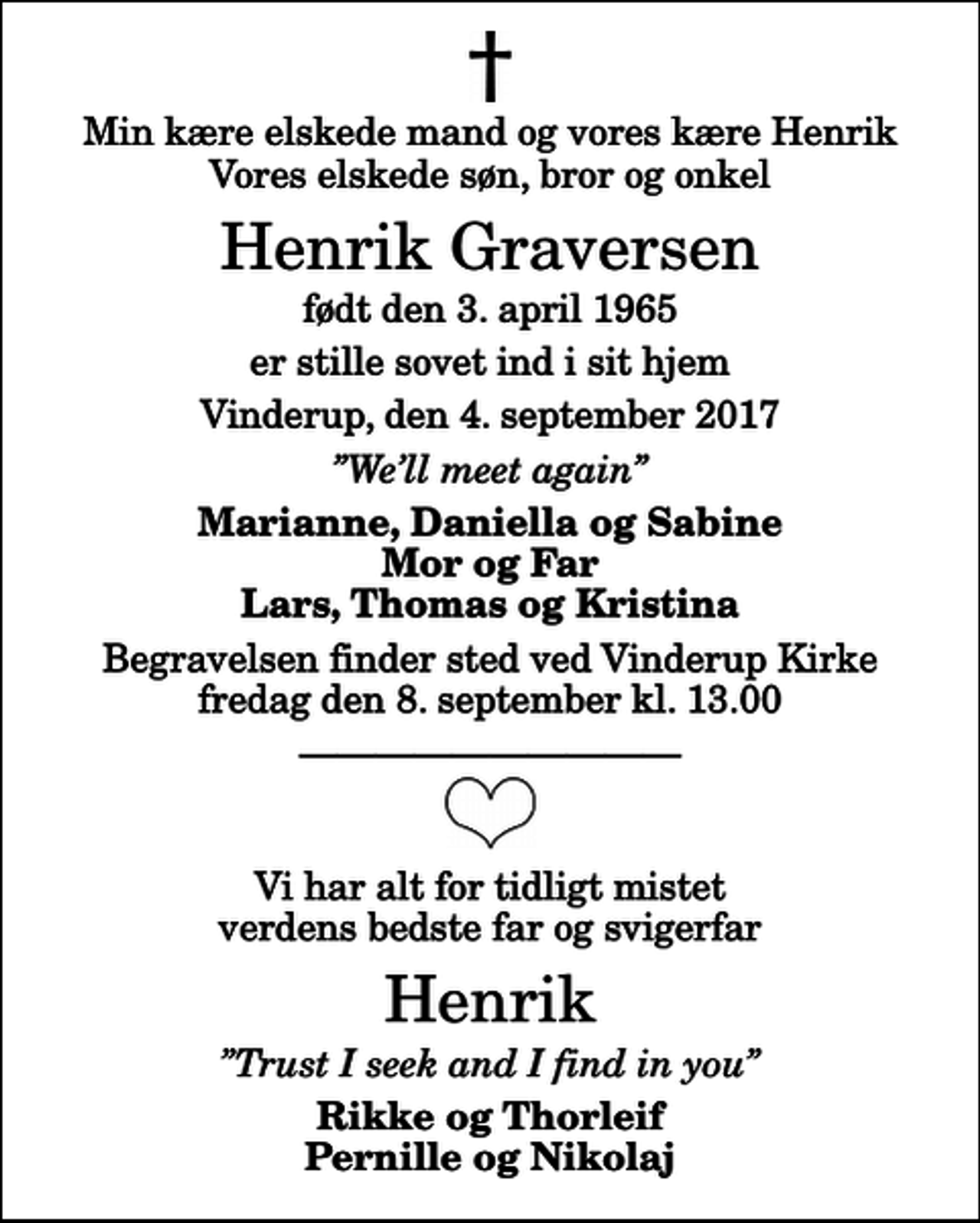 <p>Min kære elskede mand og vores kære Henrik Vores elskede søn, bror og onkel<br />Henrik Graversen<br />født den 3. april 1965<br />er stille sovet ind i sit hjem<br />Vinderup, den 4. september 2017<br />Well meet again<br />Marianne, Daniella og Sabine Mor og Far Lars, Thomas og Kristina<br />Begravelsen finder sted ved Vinderup Kirke fredag den 8. september kl. 13.00<br />Vi har alt for tidligt mistet verdens bedste far og svigerfar<br />Henrik<br />Trust I seek and I find in you<br />Rikke og Thorleif Pernille og Nikolaj</p>