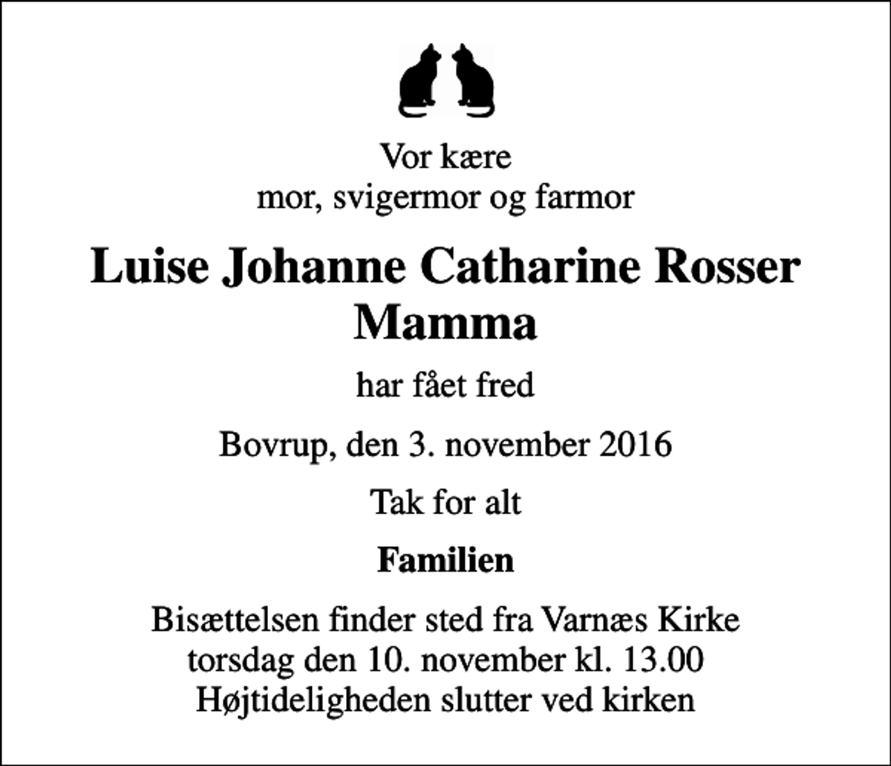 <p>Vor kære mor, svigermor og farmor<br />Luise Johanne Catharine Rosser Mamma<br />har fået fred<br />Bovrup, den 3. november 2016<br />Tak for alt<br />Familien<br />Bisættelsen finder sted fra Varnæs Kirke torsdag den 10. november kl. 13.00 Højtideligheden slutter ved kirken</p>