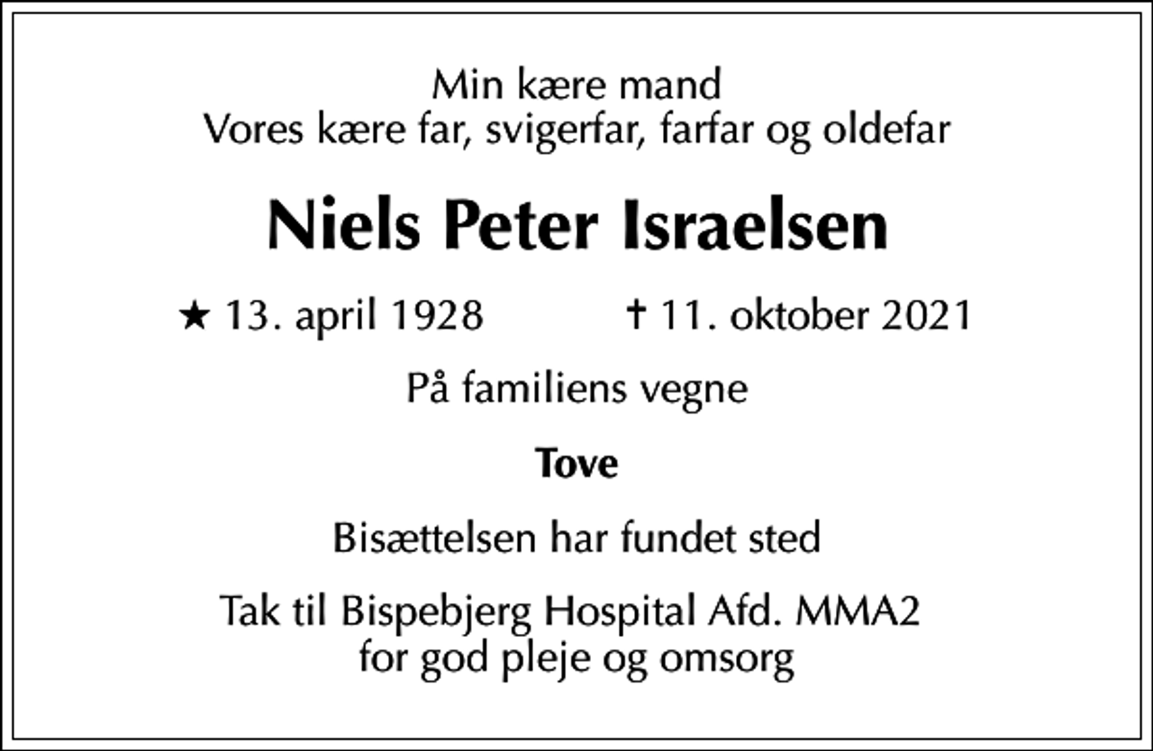 <p>Min kære mand Vores kære far, svigerfar, farfar og oldefar<br />Niels Peter Israelsen<br />* 13. april 1928 ✝ 11. oktober 2021<br />På familiens vegne<br />Tove<br />Bisættelsen har fundet sted<br />Tak til Bispebjerg Hospital Afd. MMA2 for god pleje og omsorg</p>