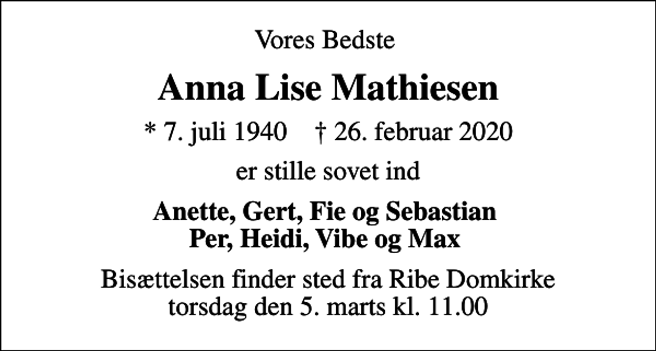 <p>Vores Bedste<br />Anna Lise Mathiesen<br />* 7. juli 1940 ✝ 26. februar 2020<br />er stille sovet ind<br />Anette, Gert, Fie og Sebastian Per, Heidi, Vibe og Max<br />Bisættelsen finder sted fra Ribe Domkirke torsdag den 5. marts kl. 11.00</p>