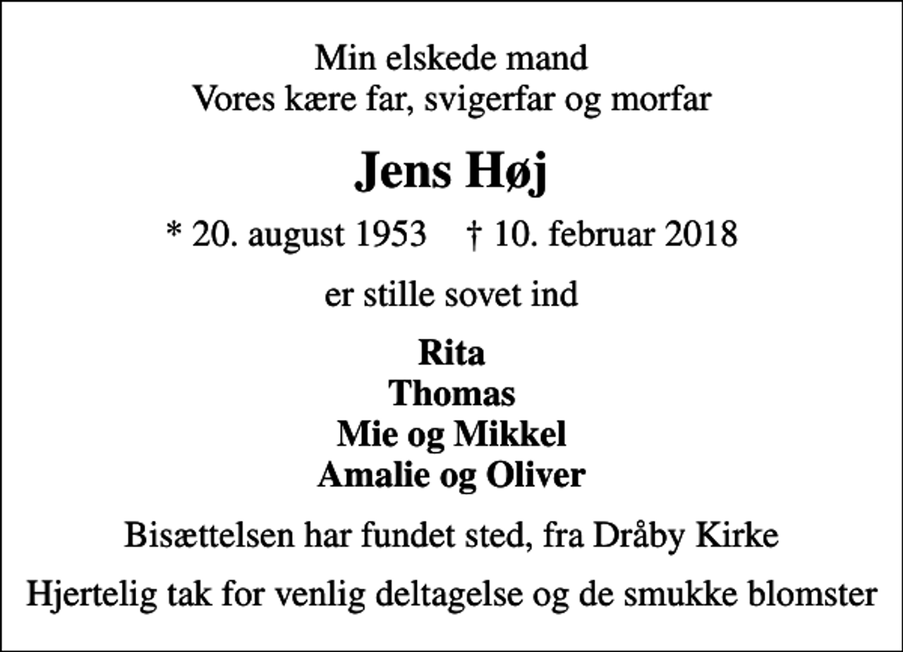 <p>Min elskede mand Vores kære far, svigerfar og morfar<br />Jens Høj<br />* 20. august 1953 ✝ 10. februar 2018<br />er stille sovet ind<br />Rita Thomas Mie og Mikkel Amalie og Oliver<br />Bisættelsen har fundet sted, fra Dråby Kirke<br />Hjertelig tak for venlig deltagelse og de smukke blomster</p>