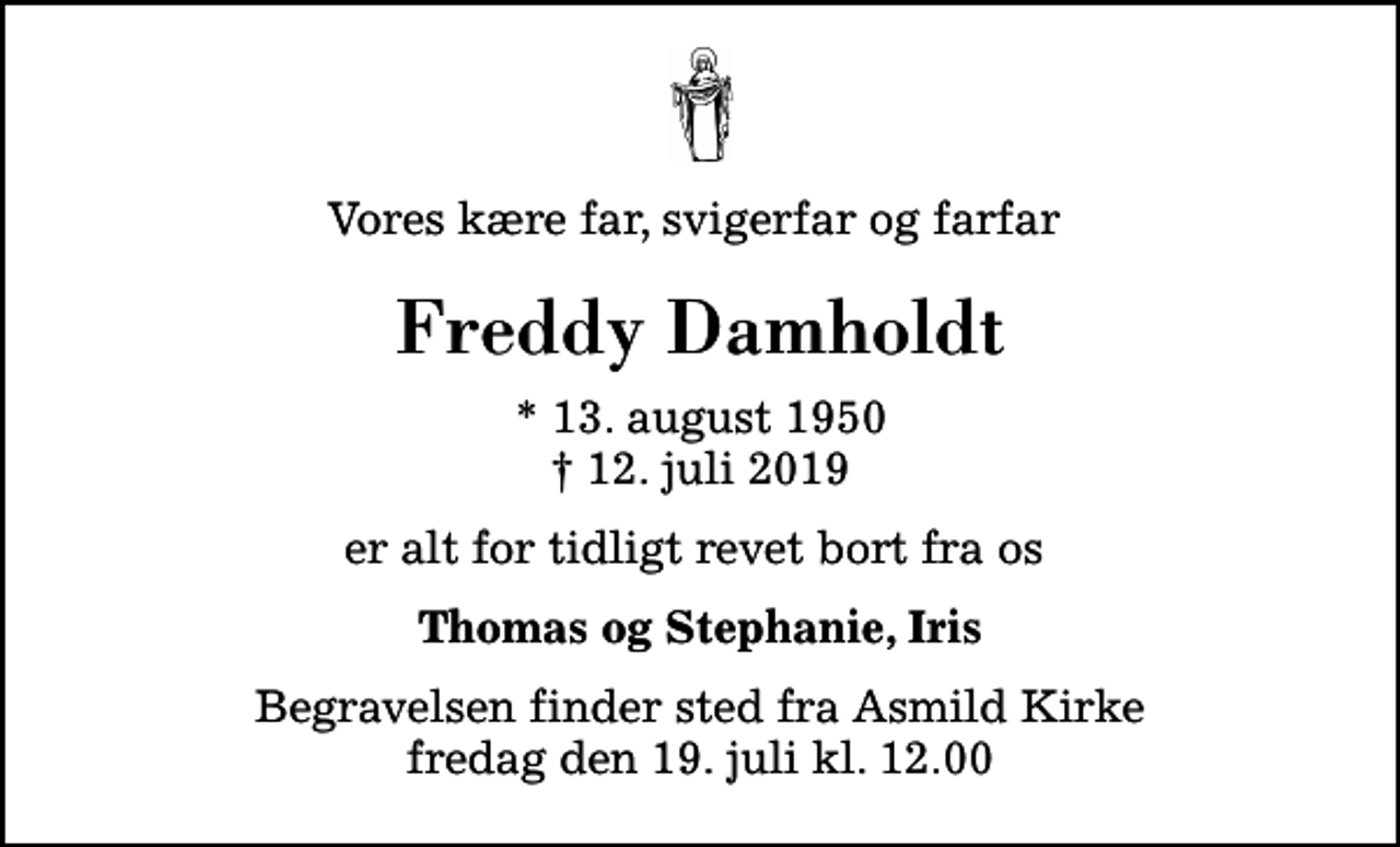 <p>Vores kære far, svigerfar og farfar<br />Freddy Damholdt<br />* 13. august 1950<br />✝ 12. juli 2019<br />er alt for tidligt revet bort fra os<br />Thomas og Stephanie, Iris<br />Begravelsen finder sted fra Asmild Kirke fredag den 19. juli kl. 12.00</p>
