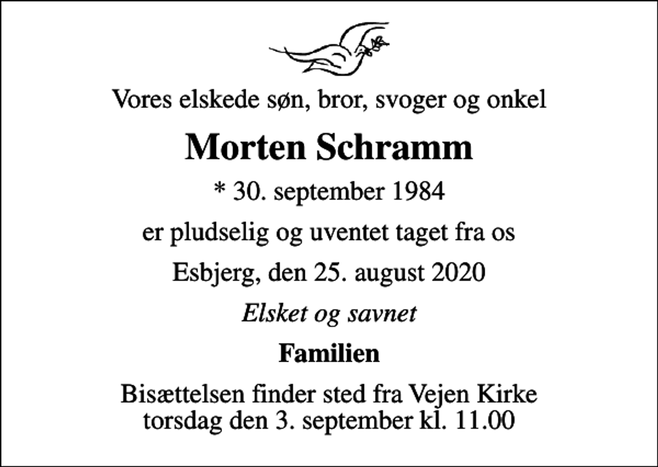 <p>Vores elskede søn, bror, svoger og onkel<br />Morten Schramm<br />* 30. september 1984<br />er pludselig og uventet taget fra os<br />Esbjerg, den 25. august 2020<br />Elsket og savnet<br />Familien<br />Bisættelsen finder sted fra Vejen Kirke torsdag den 3. september kl. 11.00</p>