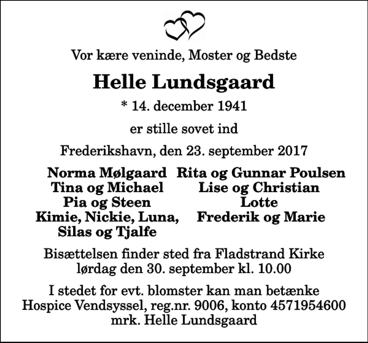 <p>Vor kære veninde, Moster og Bedste<br />Helle Lundsgaard<br />* 14. december 1941<br />er stille sovet ind<br />Frederikshavn, den 23. september 2017<br />Norma Mølgaard<br />Rita og Gunnar Poulsen<br />Tina og Michael<br />Lise og Christian<br />Pia og Steen<br />Lotte<br />Kimie, Nickie, Luna,<br />Frederik og Marie<br />Silas og Tjalfe<br />Bisættelsen finder sted fra Fladstrand Kirke lørdag den 30. september kl. 10.00<br />I stedet for evt. blomster kan man betænke<br />Hospice Vendsyssel reg.nr.9006,konto4571954600mrk. Helle<br />Lundsgaard</p>