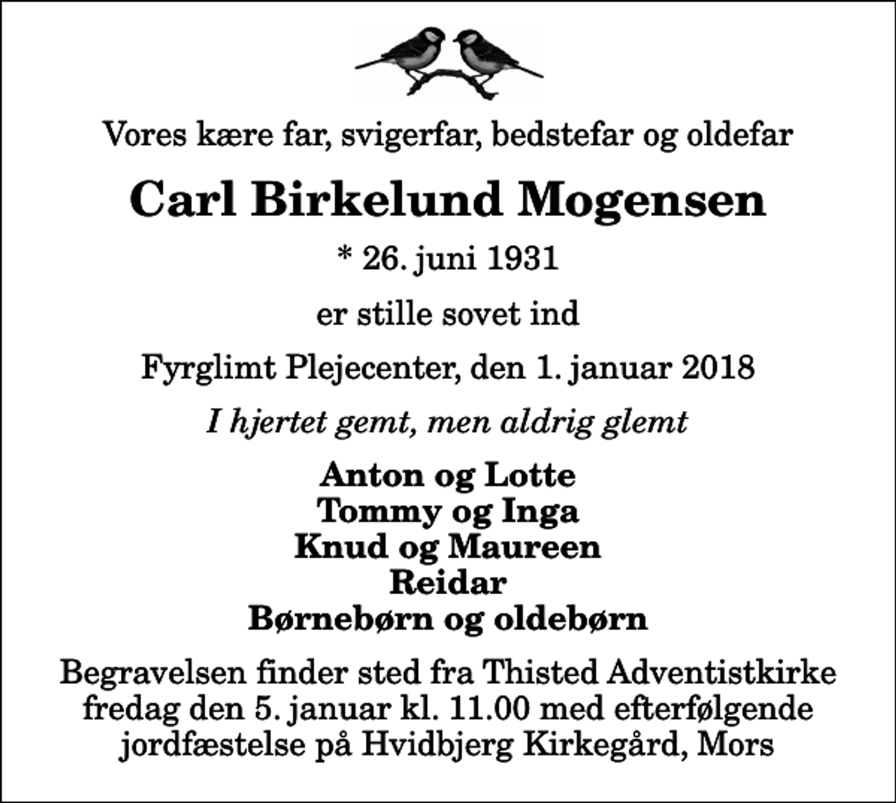<p>Vores kære far, svigerfar, bedstefar og oldefar<br />Carl Birkelund Mogensen<br />* 26. juni 1931<br />er stille sovet ind<br />Fyrglimt Plejecenter, den 1. januar 2018<br />I hjertet gemt, men aldrig glemt<br />Anton og Lotte Tommy og Inga Knud og Maureen Reidar Børnebørn og oldebørn<br />Begravelsen finder sted fra Thisted Adventistkirke fredag den 5. januar kl. 11.00 med efterfølgende jordfæstelse på Hvidbjerg Kirkegård, Mors</p>