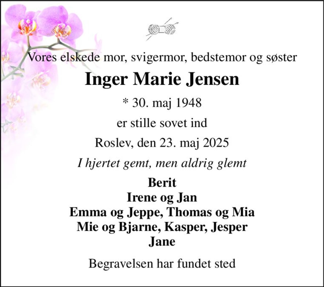Vores elskede mor, svigermor, bedstemor og søster 
Inger Marie Jensen 
*​ 30. maj 1948 
er stille sovet ind 
Roslev, den 23. maj 2025 
I hjertet gemt, men aldrig glemt 
Berit Irene og Jan Emma og Jeppe, Thomas og Mia Mie og Bjarne, Kasper, Jesper Jane 
Begravelsen har fundet sted