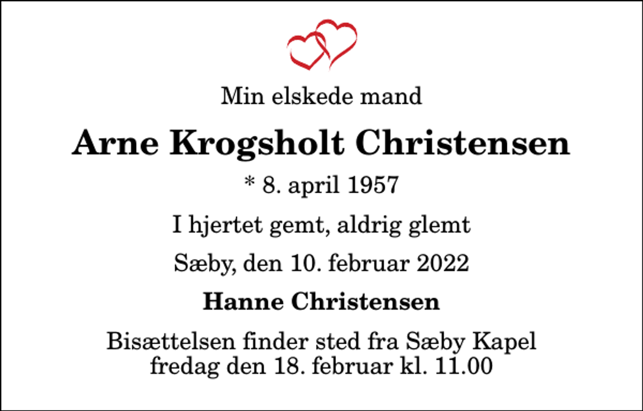 <p>Min elskede mand<br />Arne Krogsholt Christensen<br />* 8. april 1957<br />I hjertet gemt, aldrig glemt<br />Sæby, den 10. februar 2022<br />Hanne Christensen<br />Bisættelsen finder sted fra Sæby Kapel fredag den 18. februar kl. 11.00</p>
