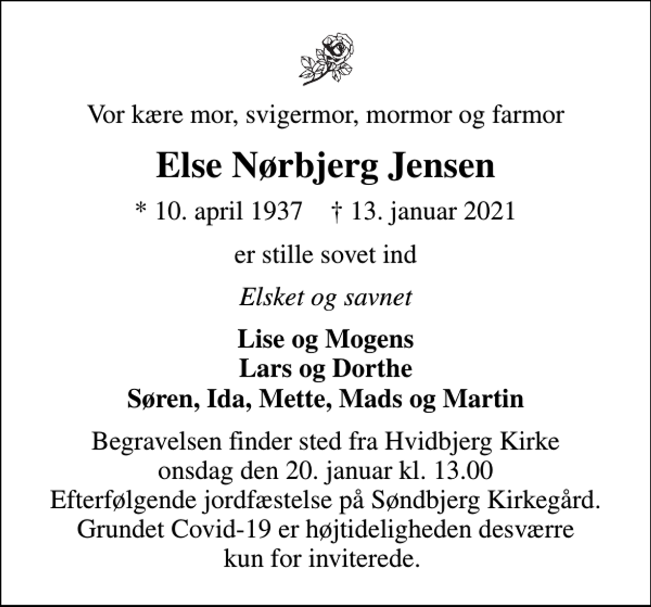 <p>Vor kære mor, svigermor, mormor og farmor<br />Else Nørbjerg Jensen<br />* 10. april 1937 ✝ 13. januar 2021<br />er stille sovet ind<br />Elsket og savnet<br />Lise og Mogens Lars og Dorthe Søren, Ida, Mette, Mads og Martin<br />Begravelsen finder sted fra Hvidbjerg Kirke onsdag den 20. januar kl. 13.00 Efterfølgende jordfæstelse på Søndbjerg Kirkegård. Grundet Covid-19 er højtideligheden desværre kun for inviterede.</p>