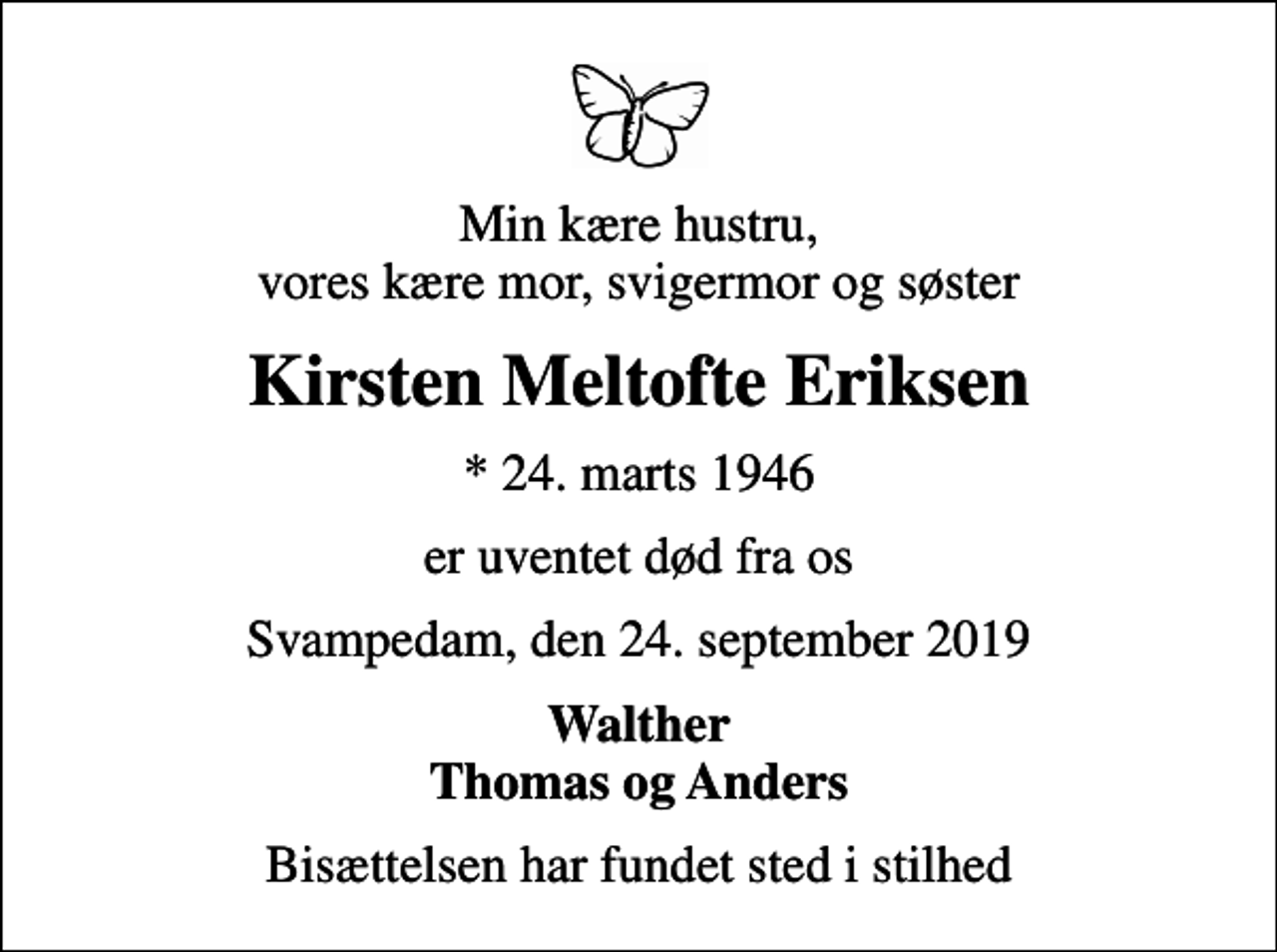 <p>Min kære hustru, vores kære mor, svigermor og søster<br />Kirsten Meltofte Eriksen<br />* 24. marts 1946<br />er uventet død fra os<br />Svampedam, den 24. september 2019<br />Walther Thomas og Anders<br />Bisættelsen har fundet sted i stilhed</p>