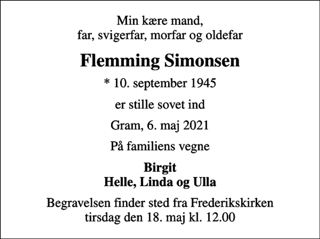<p>Min kære mand, far, svigerfar, morfar og oldefar<br />Flemming Simonsen<br />* 10. september 1945<br />er stille sovet ind<br />Gram, 6. maj 2021<br />På familiens vegne<br />Birgit Helle, Linda og Ulla<br />Begravelsen finder sted fra Frederikskirken tirsdag den 18. maj kl. 12.00</p>