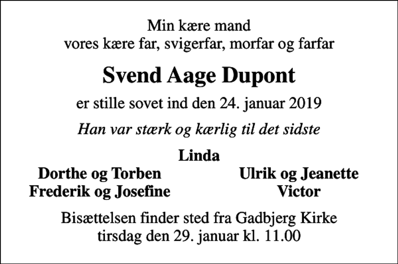 <p>Min kære mand vores kære far, svigerfar, morfar og farfar<br />Svend Aage Dupont<br />er stille sovet ind den 24. januar 2019<br />Han var stærk og kærlig til det sidste<br />Linda<br />Dorthe og Torben<br />Ulrik og Jeanette<br />Frederik og Josefine<br />Victor<br />Bisættelsen finder sted fra Gadbjerg Kirke tirsdag den 29. januar kl. 11.00</p>