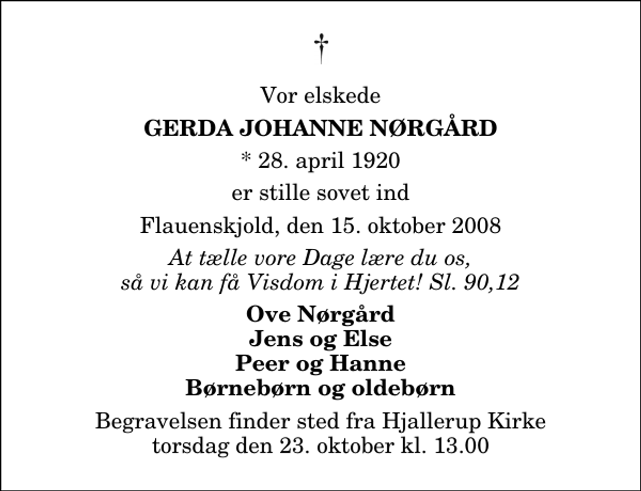 <p>Vor elskede<br />Gerda Johanne Nørgård<br />* 28. april 1920<br />er stille sovet ind<br />Flauenskjold, den 15. oktober 2008<br />At tælle vore Dage lære du os, så vi kan få Visdom i Hjertet! Sl. 90,12<br />Ove Nørgård Jens og Else Peer og Hanne Børnebørn og oldebørn<br />Begravelsen finder sted fra Hjallerup Kirke torsdag den 23. oktober kl. 13.00</p>