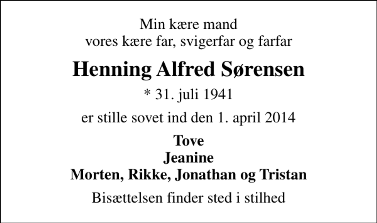 <p>Min kære mand vores kære far, svigerfar og farfar<br />Henning Alfred Sørensen<br />* 31. juli 1941<br />er stille sovet ind den 1. april 2014<br />Tove Jeanine Morten, Rikke, Jonathan og Tristan<br />Bisættelsen finder sted i stilhed</p>