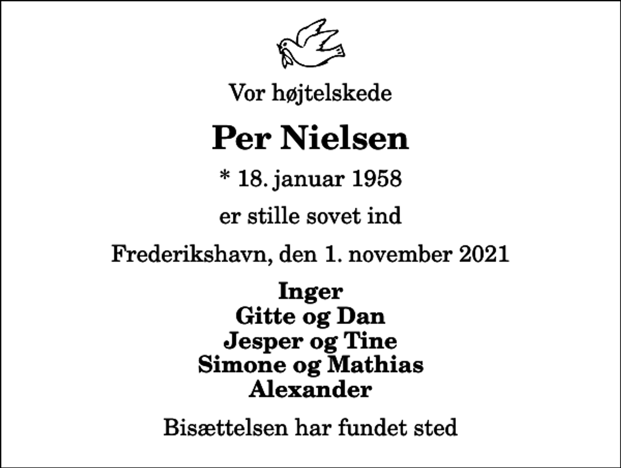 <p>Vor højtelskede<br />Per Nielsen<br />* 18. januar 1958<br />er stille sovet ind<br />Frederikshavn, den 1. november 2021<br />Inger Gitte og Dan Jesper og Tine Simone og Mathias Alexander<br />Bisættelsen har fundet sted</p>