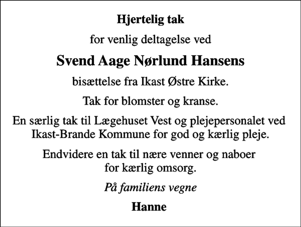 <p>Hjertelig tak<br />for venlig deltagelse ved<br />Svend Aage Nørlund Hansens<br />bisættelse fra Ikast Østre Kirke.<br />Tak for blomster og kranse.<br />En særlig tak til Lægehuset Vest og plejepersonalet ved Ikast-Brande Kommune for god og kærlig pleje.<br />Endvidere en tak til nære venner og naboer for kærlig omsorg.<br />På familiens vegne<br />Hanne</p>