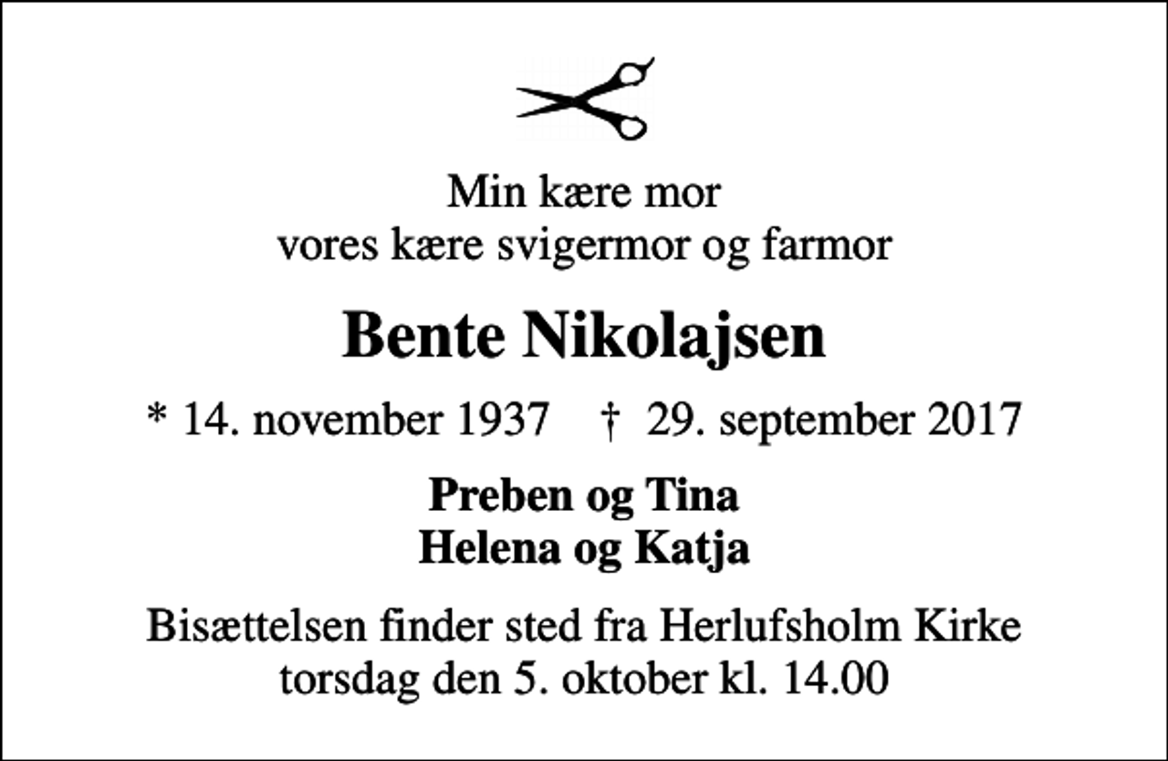 <p>Min kære mor vores kære svigermor og farmor<br />Bente Nikolajsen<br />* 14. november 1937 ✝ 29. september 2017<br />Preben og Tina Helena og Katja<br />Bisættelsen finder sted fra Herlufsholm Kirke torsdag den 5. oktober kl. 14.00</p>