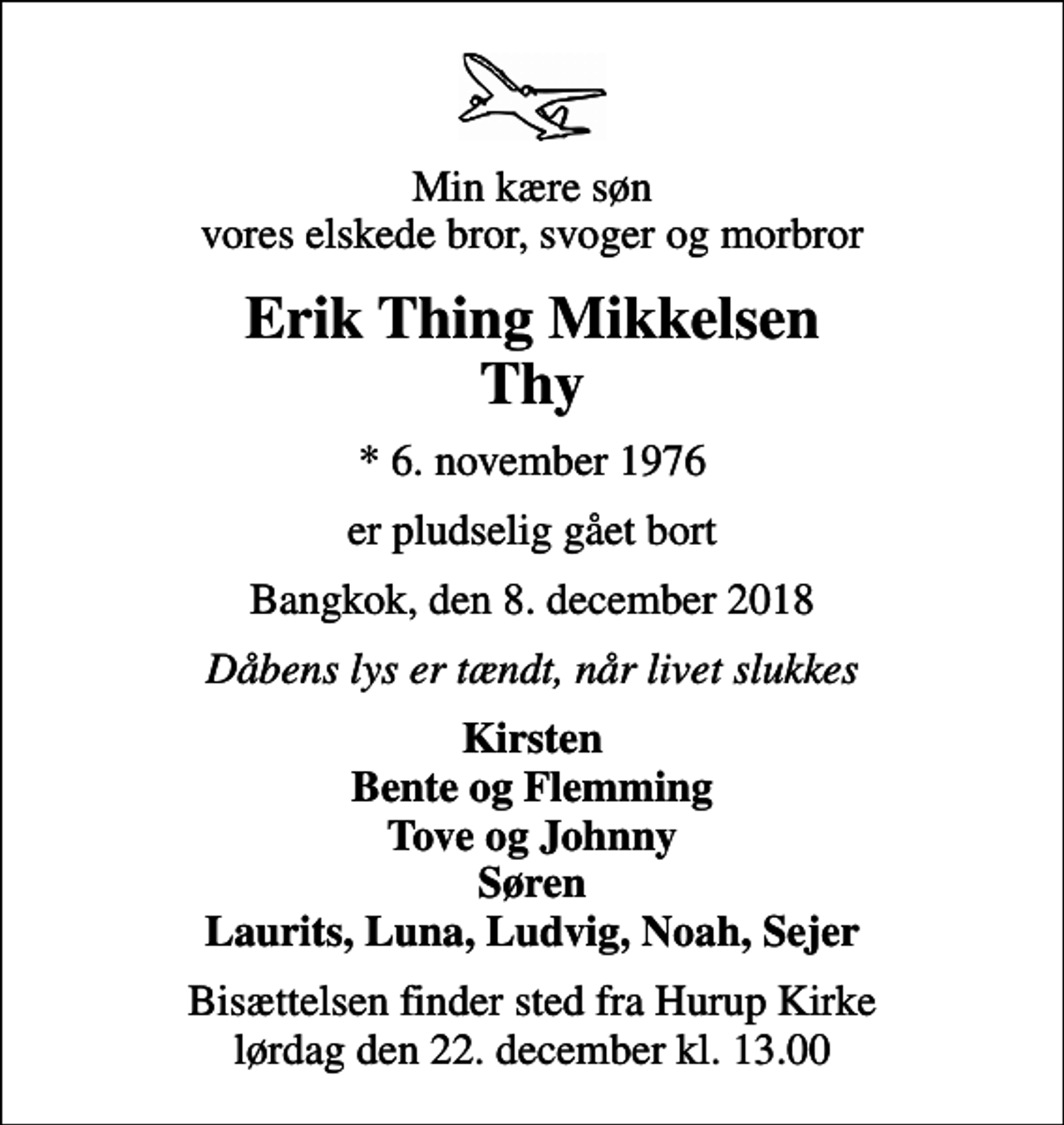 <p>Min kære søn vores elskede bror, svoger og morbror<br />Erik Thing Mikkelsen Thy<br />* 6. november 1976<br />er pludselig gået bort<br />Bangkok, den 8. december 2018<br />Dåbens lys er tændt, når livet slukkes<br />Kirsten Bente og Flemming Tove og Johnny Søren Laurits, Luna, Ludvig, Noah, Sejer<br />Bisættelsen finder sted fra Hurup Kirke lørdag den 22. december kl. 13.00</p>