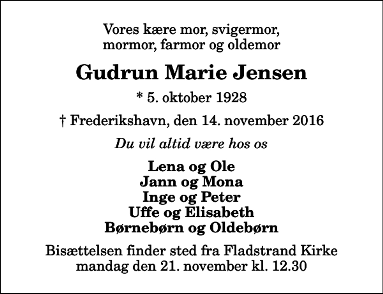 <p>Vores kære mor, svigermor, mormor, farmor og oldemor<br />Gudrun Marie Jensen<br />* 5. oktober 1928<br />✝ Frederikshavn, den 14. november 2016<br />Du vil altid være hos os<br />Lena og Ole Jann og Mona Inge og Peter Uffe og Elisabeth Børnebørn og Oldebørn<br />Bisættelsen finder sted fra Fladstrand Kirke mandag den 21. november kl. 12.30</p>