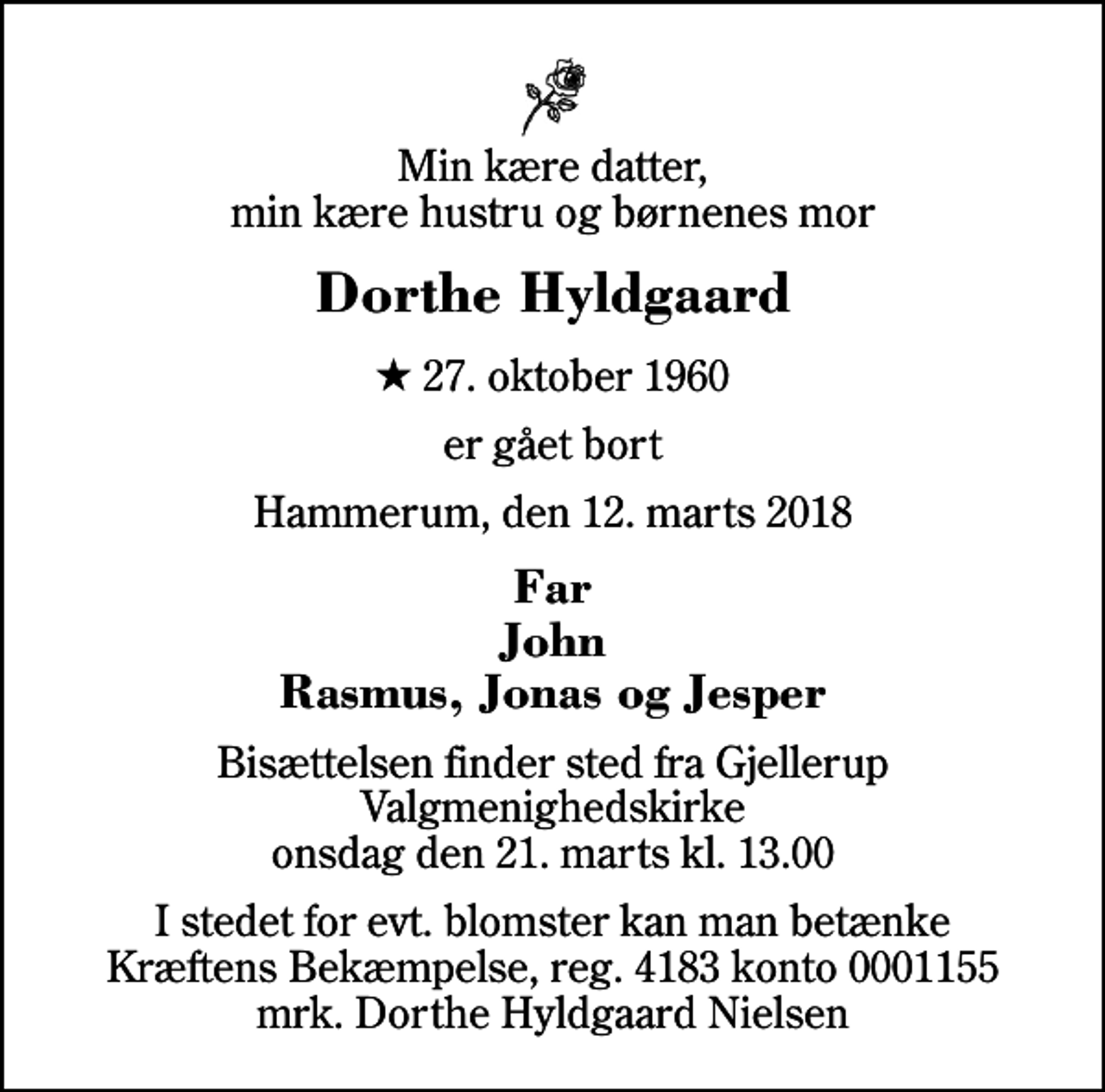 <p>Min kære datter, min kære hustru og børnenes mor<br />Dorthe Hyldgaard<br />* 27. oktober 1960<br />er gået bort<br />Hammerum, den 12. marts 2018<br />Far John Rasmus, Jonas og Jesper<br />Bisættelsen finder sted fra Gjellerup Valgmenighedskirke onsdag den 21. marts kl. 13.00<br />I stedet for evt. blomster kan man betænke<br />Kræftens Bekæmpelse reg.4183konto0001155mrk. Dorthe Hyldgaard<br />Nielsen</p>