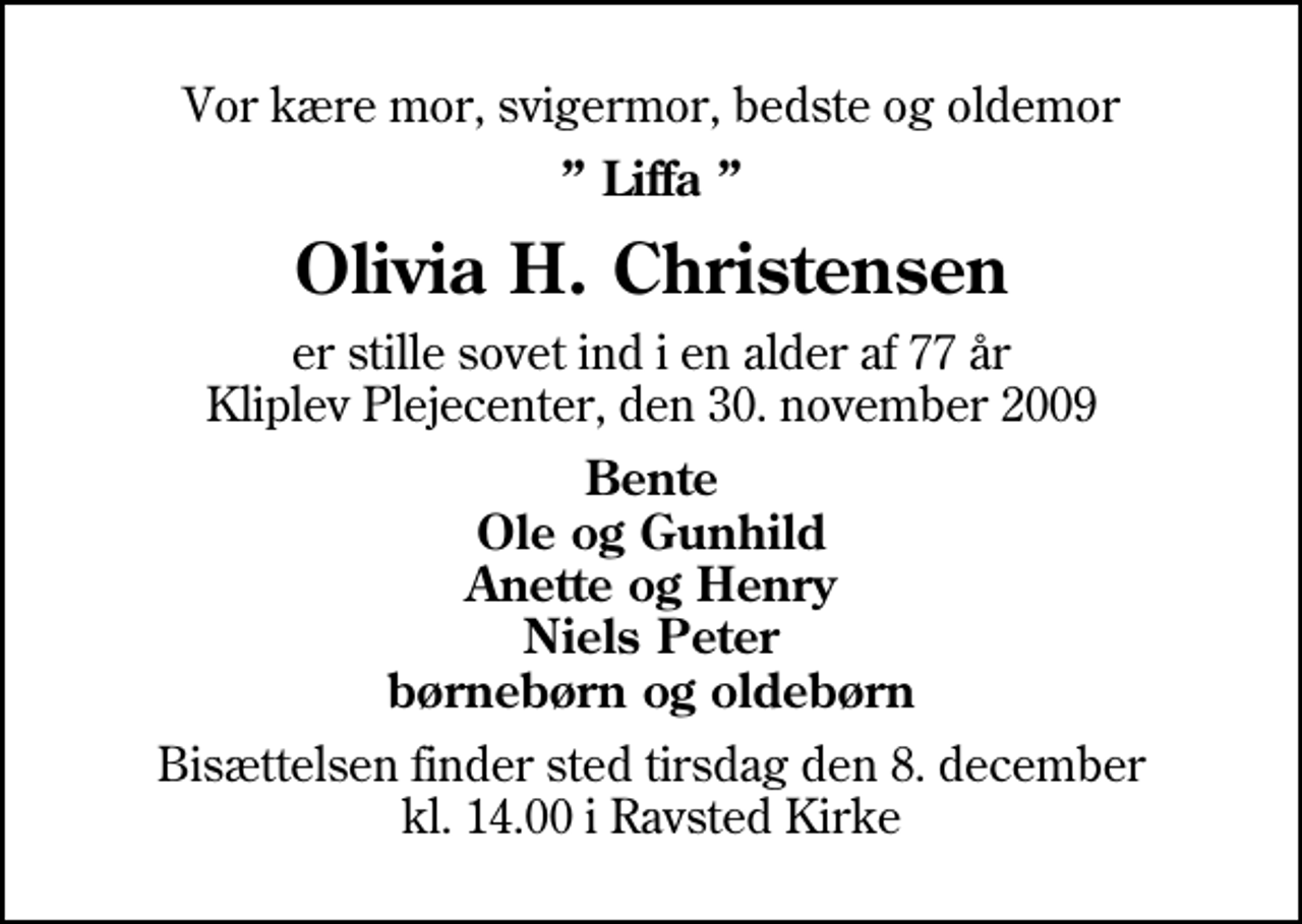 <p>Vor kære mor, svigermor, bedste og oldemor<br />Liffa<br />Olivia H. Christensen<br />er stille sovet ind i en alder af 77 år Kliplev Plejecenter, den 30. november 2009<br />Bente Ole og Gunhild Anette og Henry Niels Peter børnebørn og oldebørn<br />Bisættelsen finder sted tirsdag den 8. december kl. 14.00 i Ravsted Kirke</p>