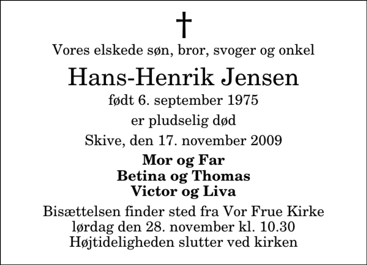 <p>Vores elskede søn, bror, svoger og onkel<br />Hans-Henrik Jensen<br />født 6. september 1975<br />er pludselig død<br />Skive, den 17. november 2009<br />Mor og Far Betina og Thomas Victor og Liva<br />Bisættelsen finder sted fra Vor Frue Kirke lørdag den 28. november kl. 10.30 Højtideligheden slutter ved kirken</p>