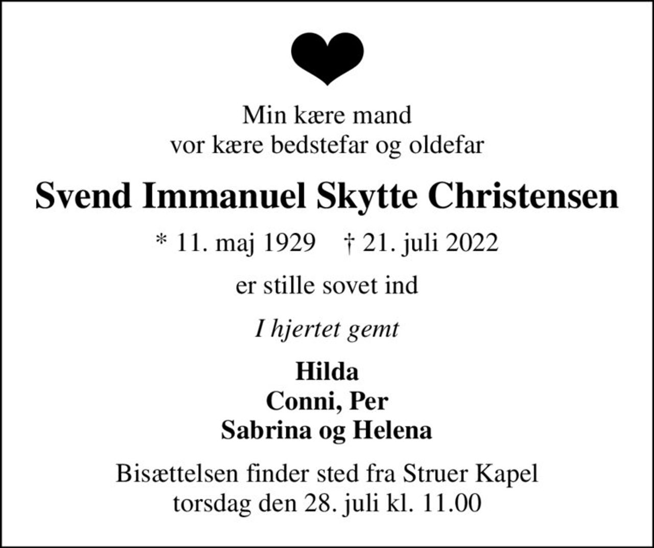 Min kære mand vor kære bedstefar og oldefar
Svend Immanuel Skytte Christensen
* 11. maj 1929    ✝ 21. juli 2022
er stille sovet ind
I hjertet gemt
Hilda Conni, Per Sabrina og Helena
Bisættelsen finder sted fra Struer Kapel  torsdag den 28. juli kl. 11.00