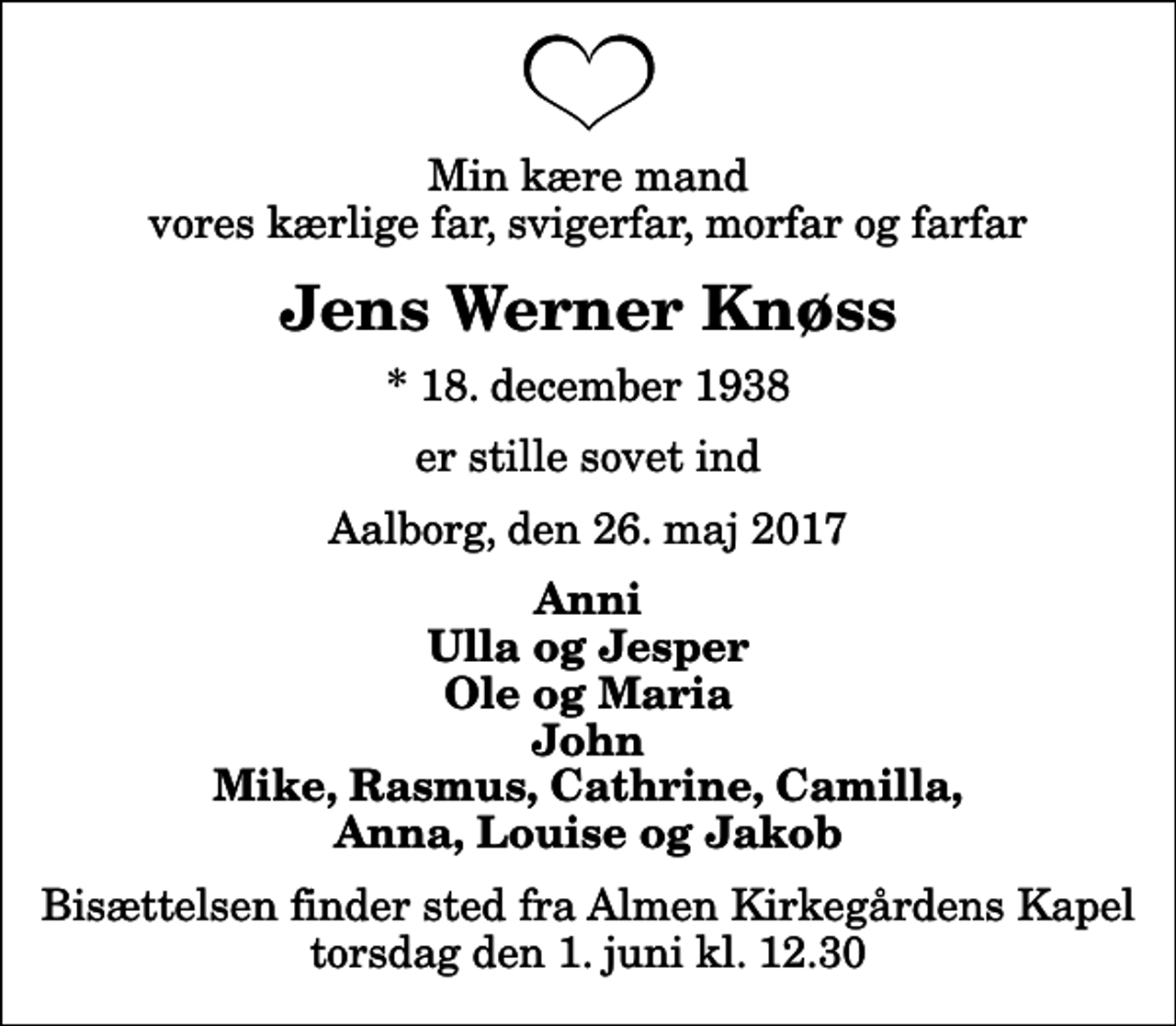 <p>Min kære mand vores kærlige far, svigerfar, morfar og farfar<br />Jens Werner Knøss<br />* 18. december 1938<br />er stille sovet ind<br />Aalborg, den 26. maj 2017<br />Anni Ulla og Jesper Ole og Maria John Mike, Rasmus, Cathrine, Camilla, Anna, Louise og Jakob<br />Bisættelsen finder sted fra Almen Kirkegårdens Kapel torsdag den 1. juni kl. 12.30</p>