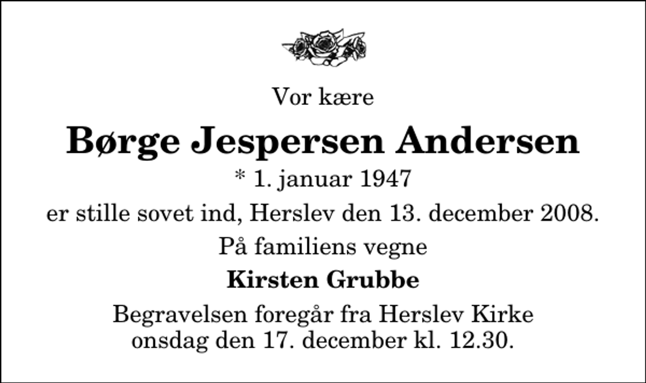 <p>Vor kære<br />Børge Jespersen Andersen<br />* 1. januar 1947<br />er stille sovet ind, Herslev den 13. december 2008.<br />På familiens vegne<br />Kirsten Grubbe<br />Begravelsen foregår fra Herslev Kirke onsdag den 17. december kl. 12.30</p>