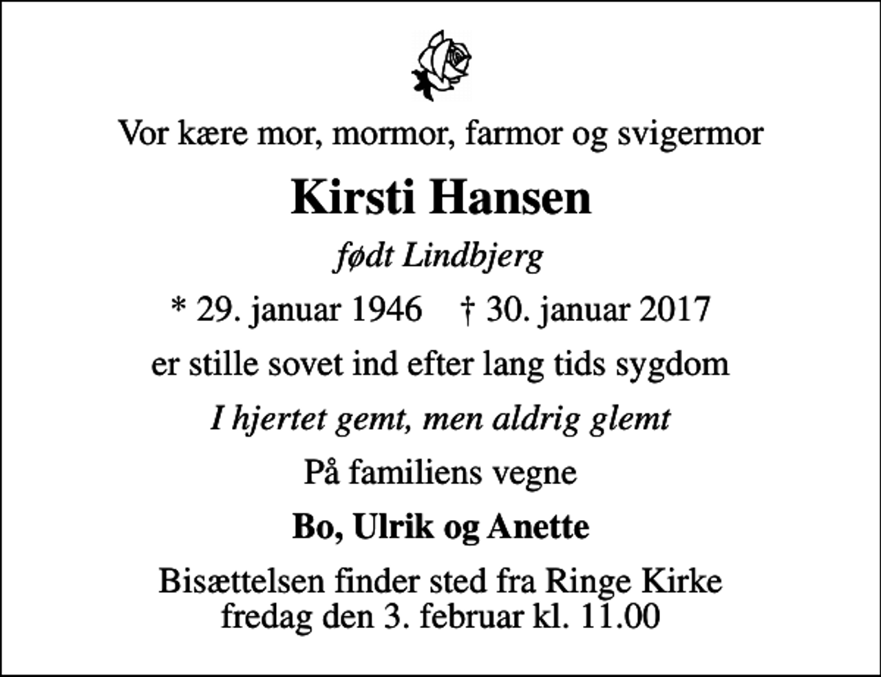 <p>Vor kære mor, mormor, farmor og svigermor<br />Kirsti Hansen<br />født Lindbjerg<br />* 29. januar 1946 ✝ 30. januar 2017<br />er stille sovet ind efter lang tids sygdom<br />I hjertet gemt, men aldrig glemt<br />På familiens vegne<br />Bo, Ulrik og Anette<br />Bisættelsen finder sted fra Ringe Kirke fredag den 3. februar kl. 11.00</p>
