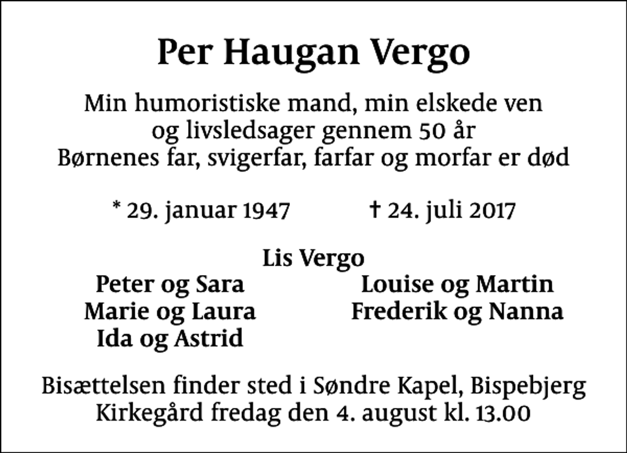 <p>Per Haugan Vergo<br />Min humoristiske mand, min elskede ven og livsledsager gennem 50 år Børnenes far, svigerfar, farfar og morfar er død<br />* 29. januar 1947 ✝ 24. juli 2017<br />Lis Vergo<br />Peter og Sara<br />Louise og Martin<br />Marie og Laura<br />Frederik og Nanna<br />Ida og Astrid<br />Bisættelsen finder sted i Søndre Kapel, Bispebjerg Kirkegård fredag den 4. august kl. 13.00</p>