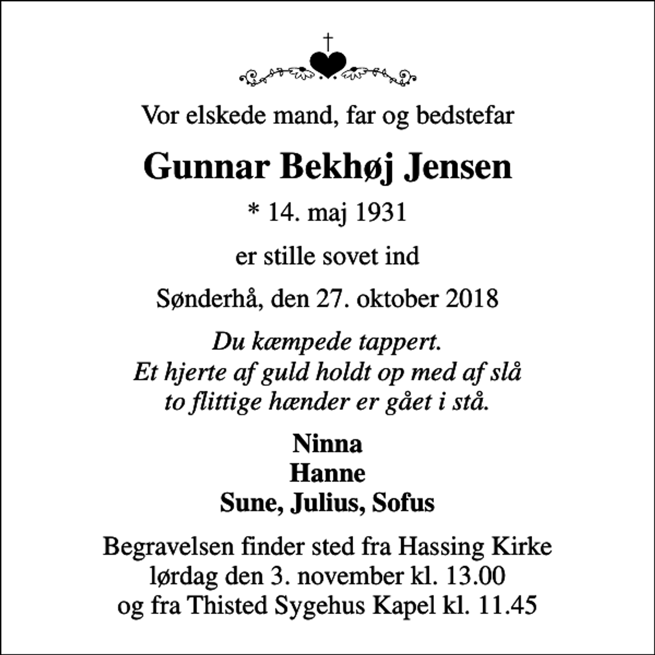 <p>Vor elskede mand, far og bedstefar<br />Gunnar Bekhøj Jensen<br />* 14. maj 1931<br />er stille sovet ind<br />Sønderhå, den 27. oktober 2018<br />Du kæmpede tappert. Et hjerte af guld holdt op med af slå to flittige hænder er gået i stå.<br />Ninna Hanne Sune, Julius, Sofus<br />Begravelsen finder sted fra Hassing Kirke lørdag den 3. november kl. 13.00 og fra Thisted Sygehus Kapel kl. 11.45</p>