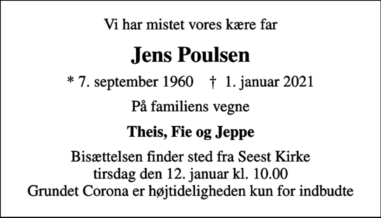 <p>Vi har mistet vores kære far<br />Jens Poulsen<br />* 7. september 1960 ✝ 1. januar 2021<br />På familiens vegne<br />Theis, Fie og Jeppe<br />Bisættelsen finder sted fra Seest Kirke tirsdag den 12. januar kl. 10.00 Grundet Corona er højtideligheden kun for indbudte</p>
