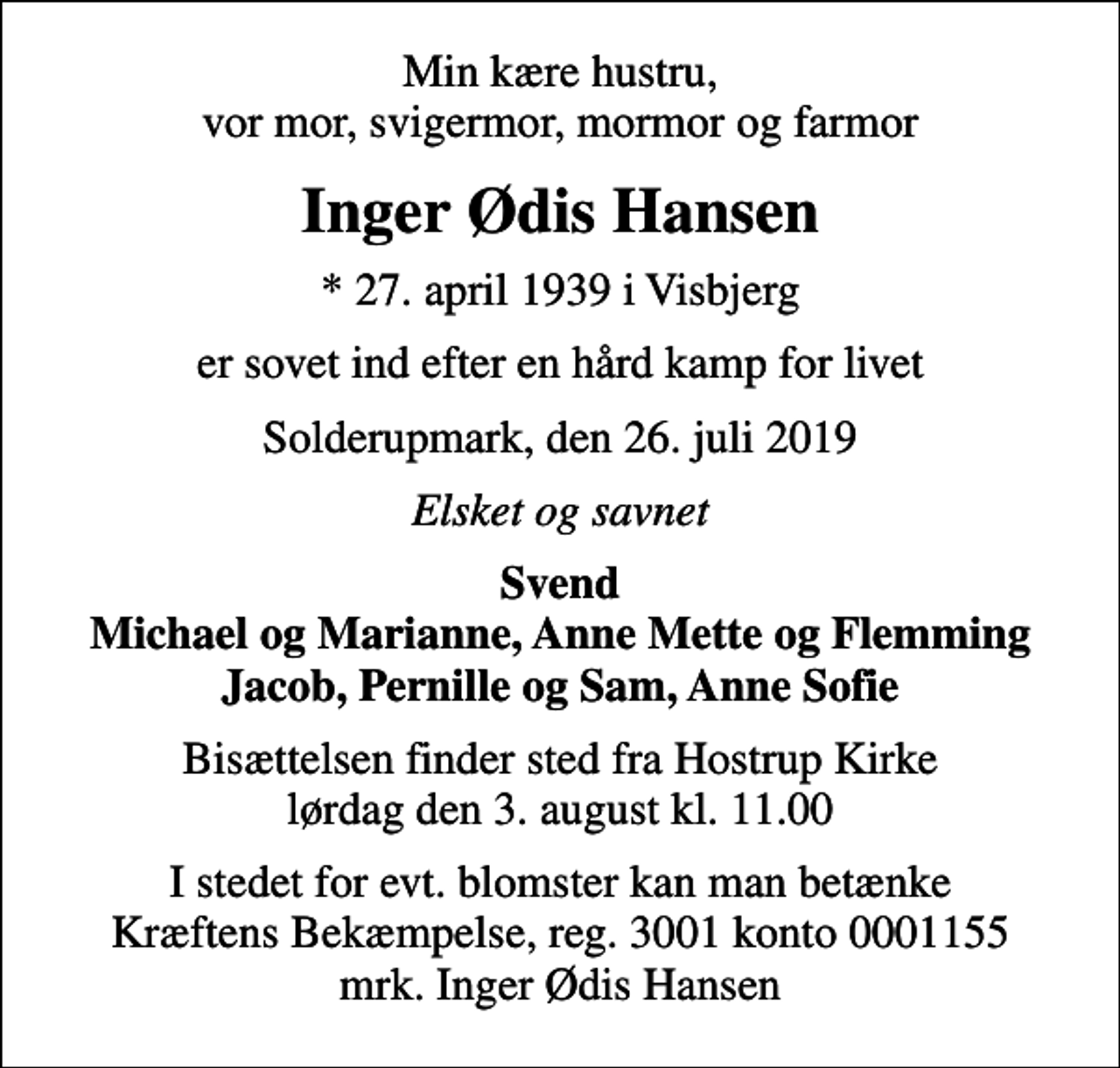 <p>Min kære hustru, vor mor, svigermor, mormor og farmor<br />Inger Ødis Hansen<br />* 27. april 1939 i Visbjerg<br />er sovet ind efter en hård kamp for livet<br />Solderupmark, den 26. juli 2019<br />Elsket og savnet<br />Svend Michael og Marianne, Anne Mette og Flemming Jacob, Pernille og Sam, Anne Sofie<br />Bisættelsen finder sted fra Hostrup Kirke lørdag den 3. august kl. 11.00<br />I stedet for evt. blomster kan man betænke<br />Kræftens Bekæmpelse reg.3001konto0001155mrk. Inger Ødis<br />Hansen</p>