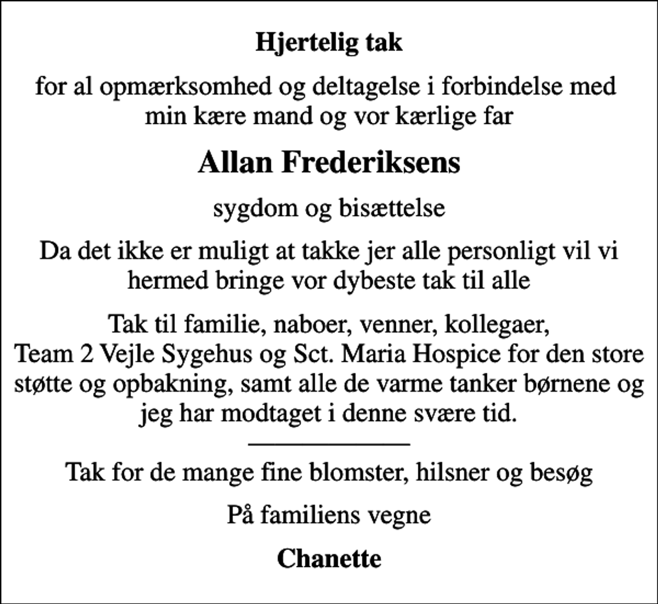 <p>Hjertelig tak<br />for al opmærksomhed og deltagelse i forbindelse med min kære mand og vor kærlige far<br />Allan Frederiksens<br />sygdom og bisættelse<br />Da det ikke er muligt at takke jer alle personligt vil vi hermed bringe vor dybeste tak til alle<br />Tak til familie, naboer, venner, kollegaer, Team 2 Vejle Sygehus og Sct. Maria Hospice for den store støtte og opbakning, samt alle de varme tanker børnene og jeg har modtaget i denne svære tid. Tak for de mange fine blomster, hilsner og besøg<br />På familiens vegne<br />Chanette</p>