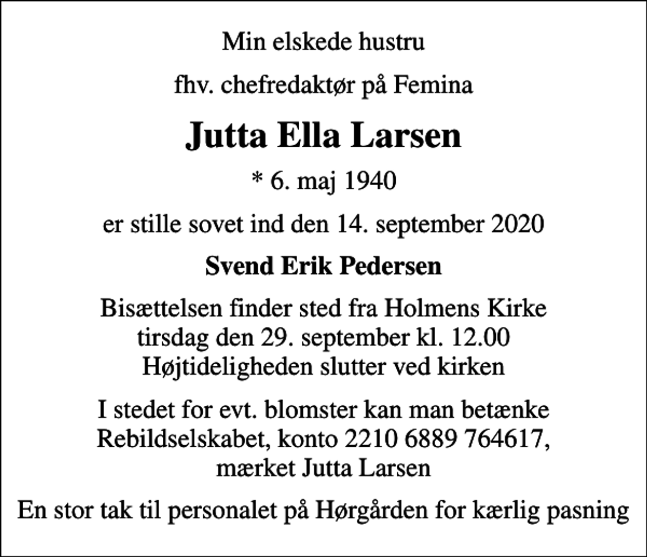<p>Min elskede hustru<br />fhv. chefredaktør på Femina<br />Jutta Ella Larsen<br />* 6. maj 1940<br />er stille sovet ind den 14. september 2020<br />Svend Erik Pedersen<br />Bisættelsen finder sted fra Holmens Kirke tirsdag den 29. september kl. 12.00 Højtideligheden slutter ved kirken<br />I stedet for evt. blomster kan man betænke Rebildselskabet, konto 2210 6889 764617, mærket Jutta Larsen<br />En stor tak til personalet på Hørgården for kærlig pasning</p>